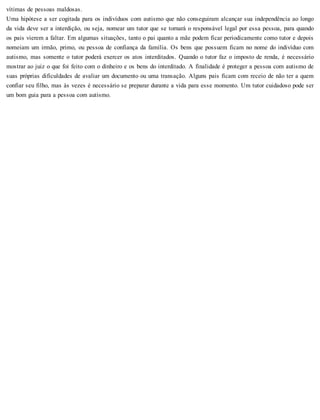 vítimas de pessoas maldosas.
Uma hipótese a ser cogitada para os indivíduos com autismo que não conseguiram alcançar sua independência ao longo
da vida deve ser a interdição, ou seja, nomear um tutor que se tornará o responsável legal por essa pessoa, para quando
os pais vierem a faltar. Em algumas situações, tanto o pai quanto a mãe podem ficar periodicamente como tutor e depois
nomeiam um irmão, primo, ou pessoa de confiança da família. Os bens que possuem ficam no nome do indivíduo com
autismo, mas somente o tutor poderá exercer os atos interditados. Quando o tutor faz o imposto de renda, é necessário
mostrar ao juiz o que foi feito com o dinheiro e os bens do interditado. A finalidade é proteger a pessoa com autismo de
suas próprias dificuldades de avaliar um documento ou uma transação. Alguns pais ficam com receio de não ter a quem
confiar seu filho, mas às vezes é necessário se preparar durante a vida para esse momento. Um tutor cuidadoso pode ser
um bom guia para a pessoa com autismo.
 
