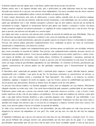 O próximo capítulo trata das opções para a vida futura e profissional da pessoa que tem autismo.
Durante muitos anos e até algumas décadas atrás, pais e profissionais de saúde dedicaram muito de suas energias
buscando uma maneira de as pessoas com autismo serem independentes. Em nossa sociedade uma das únicas maneiras
de alcançarmos nossa independência plena é através do trabalho e da aquisição de renda.
É muito comum observarmos uma série de adolescentes e jovens adultos correndo atrás do seu primeiro emprego.
Percebemos que eles não têm um currículo, ainda não tiveram treinamento, e suas habilidades são, em essência, apenas
aquilo que aprenderam com a vida. Quando conseguem a primeira vaga em uma empresa, passam por um período de
treinamento ou estágio. Adquirem os instrumentos básicos para operar suas funções e começam a evoluir. Em pouco
tempo costumam conquistar sua primeira promoção e se orgulham do salário conquistado com o suor do rosto. Por que
para as pessoas com autismo esta não pode ser a mesma regra?
Até alguns anos atrás, as pessoas com autismo eram excluídas do mercado de trabalho por suas dificuldades. Hoje em
dia observamos que pode ocorrer exatamente o contrário e elas serem até requeridas por suas habilidades.
O autismo, como já citado anteriormente, apresenta um grande espectro em relação à forma e à intensidade de sintomas.
Pessoas com autismo podem apresentar comprometimentos leves, moderados ou graves nas áreas de socialização,
comunicação e comportamento, com interesses restritos.
Quando nos referimos a alguém com comprometimento grave, devemos pensar em profissões com atividades rotineiras
para serem executadas no mercado de trabalho. Para pessoas com comprometimento moderado, devemos investir em
treinamentos para atividades práticas. Essas pessoas poderão ter grande sucesso em tarefas repetitivas e, muitas vezes,
com riqueza de detalhes, por exemplo, como montar placas eletrônicas de computador e auto-peças, participar de
controles de qualidade ou do sistema financeiro. Já para as pessoas com alto funcionamento ou com traços de autismo,
temos um leque variado de possibilidades dependentes de suas habilidades. Se voltarmos na história, perceberemos que
algumas características do autismo podem nos dar qualidades importantes para o desenvolvimento de algumas
profissões.
O funcionário ideal, requisitado por qualquer chefe e valorizado pelas empresas é aquele indivíduo honesto, pontual,
comprometido com o trabalho, e que gosta do que faz. Se buscarmos novamente as características do autismo, as
pessoas com esta condição seriam o estereótipo do "bom funcionário". Elas tendem a ser honestas ao extremo,
verdadeiras, ingênuas e incapazes de mentir ou enganar, o que nos levaria a pensar na confiabilidade que podemos ter
nessas pessoas que, praticamente, ditariam as normas éticas da empresa ou de um setor público.
As pessoas com autismo tendem a ser bastante apegadas à rotina; uma vez adaptadas aos seus horários, dificilmente
chegarão atrasadas ou sairão mais cedo. Uma rotina bem-estabelecida pode aumentar a produtividade de uma empresa.
Poderíamos pensar ainda que a pessoa com autismo tende a apresentar interesses restritos, o que a levaria a fazer
tarefas repetitivas do dia a dia de uma empresa sem problemas. Ela tem ainda uma tendência de valorizar a parte pelo
todo, o que pode torná-la bastante detalhista e apta a perceber pequenos erros. Algumas de suas habilidades e seu
comprometimento com o trabalho não são vistos em nenhum outro funcionário. Poderíamos até dizer que temos muito a
aprender com colegas com autismo e que, se seu jeito de ser contagiasse a empresa, teríamos muito mais sucesso. Em
suma, essas pessoas podem e devem ser incluídas no mercado de trabalho.
Se todas essas características são tão óbvias a nós observadores, por que então quatro em cada cinco pessoas com
diagnóstico de autismo são dependentes de seus pais? Ou, ainda, por que nove em cada dez não têm um emprego
regular?
É importante lembrarmos que a pessoa com autismo tem como base de suas dificuldades a interação social. Às vezes,
uma pessoa brilhante não consegue mostrar suas potencialidades por não fazer parte de um grupo. E as inúmeras
possibilidades apresentadas para nós por nossa rede de apoio social ficam escondidas quando se trata de uma pessoa
 