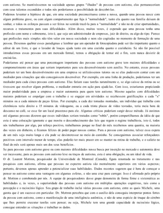 com autismo. Se mantivéssemos na sociedade apenas grupos "ilhados" de pessoas com autismo, elas permaneceriam
com seus talentos escondidos e todos nós perderíamos a possibilidade de descobri-las.
Podemos levantar a hipótese de que, em uma sociedade preconceituosa como a nossa, quando uma pessoa nasce com
algum problema grave, ou com algum comportamento que fuja à "normalidade", tanto ela quanto sua família deixam de
sonhar, e toãos os esforços passam a ser feitos no sentido trazê-la para a "normalidade" e não no de criar oportunidades,
recursos e tratamentos para suas dificuldades. Além disso, muitas vezes, é esperado que uma pessoa tenha uma
profissão com nome e sobrenome, isto é, que seja um administrador de empresas, juiz de direito, ou algo do tipo. Parece
que profissões mais simples não têm valor em nossa sociedade e nem são cogitadas no momento de formação de uma
pessoa. Devemos quebrar esses paradigmas e lembrar que um operador de fotocopiadora pode ser tão importante quanto o
editor de um livro, e que o lavador de louças ajuda tanto em uma cozinha quanto o cozinheiro. Se não for possível
introduzirmos essas pessoas em um mercado formal, temos a obrigação de tentar até o fim, sem nunca desistir de
ensiná-las.
Poderíamos até pensar que uma porcentagem importante das pessoas com autismo grave tem maiores dificuldades e
comprometimento em áreas que seriam importantes para seu desenvolvimento sem auxílio. No entanto, essas pessoas
poderiam ter um bom desenvolvimento em uma empresa se utilizássemos tutores ou se elas pudessem contar com um
mediador para situações que não conseguissem desenvolver. Por exemplo, em uma linha de produção, poderíamos ter um
mediador para cada cinco pessoas com autismo. Elas fariam suas tarefas naturalmente e, se algo saísse da rotina ou se
tivessem que resolver algum problema, o mediador entraria em ação para ajudá-las. Com isso, estaríamos propiciando
maior produtividade para a empresa e maior autonomia para quem tem autismo. Mesmo aqueles com dificuldades
maiores poderiam se empolgar com o trabalho e se engajar em atividades se recebessem gratificações a cada "x"
minutos ou a cada número de peças feitas. Por exemplo, a cada dez tomadas montadas, um indivíduo que trabalha com
eletrônicos teria direito a 15 minutos de videogame, ou a cada trinta placas de vídeo testadas, teria meia hora de
descanso no café, se esse for um local prazeroso para ele. Algumas críticas poderiam surgir desse método. Já ouvimos
até algumas pessoas dizerem que esses indivíduos seriam tratados como "robôs", porém compartilhamos da idéia de que
esta é uma colocação ignorante e que mostra o desconhecimento das leis que regem o regime trabalhista, isto é, todos
nós trabalhamos por algo, por reforço positivo, trabalhamos porque no final do mês recebemos uma quantia, na maioria
das vezes em dinheiro, e ficamos felizes de poder pagar nossas contas. Para a pessoa com autismo, talvez essa espera
de um mês seja muito longa e ela pode se desinteressar no meio do caminho. Se conseguirmos associar reforçadores
positivos com intervalo menor de tempo, elas poderão ter mais prazer em se manter na rotina de trabalho, e o salário no
final do mês será apenas mais um dos seus benefícios.
Se para pessoas com autismo grave ou com maiores dificuldades nossa busca por inserção no mercado e autonomia deve
ser incessante, para as pessoas com autismo leve ou traços de autismo, esta é uma obrigação, ou um ideal de vida.
O dr. Laurent Mottron, pesquisador da Universidade de Montreal (Canadá), figura renomada no tratamento e nas
pesquisas com autismo, afirma que pessoas no espectro autista são mentalmente superiores em vários aspectos;
portanto, devemos apenas aprender a potencializar suas habilidades. Dados recentes sugerem que é hora de começar a
pensar no autismo como uma vantagem em algumas esferas, e não uma cruz para carregar. Isso é afirmado pelo próprio
dr. Mottron e corroborado por nós. A equipe de pesquisadores desse grupo demonstra de forma firme e sistemática as
habilidades e, às vezes, a superioridade das pessoas com autismo em múltiplas operações cognitivas, tais como a
percepção e o raciocínio lógico. Seu grupo de trabalho inclui várias pessoas com autismo, entre as quais Michele, uma
garota que é um sucesso em particular. Dr. Mottron percebeu que com o auxílio dela conseguiu interpretar pontos fortes
da pessoa com autismo, como a manifestação de uma inteligência autêntica, e não de uma espécie de truque do cérebro
que lhes permite executar tarefas sem pensar; ou seja, Michele tem uma grande capacidade de raciocínio lógico,
consegue entender as situações e trabalhar os dados.
 