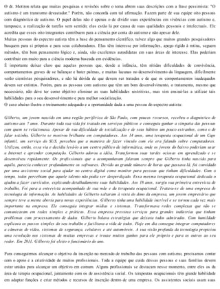 O dr. Mottron relata que muitas pesquisas e revisões sobre o tema abrem suas descrições com a frase pessimista: "O
autismo é um transtorno devastador." Porém, não concorda com tal afirmação. Fazem parte de sua equipe oito pessoas
com diagnóstico de autismo. O papel delas não é apenas o de dividir suas experiências em vivências com autismo e,
tampouco, a realização de tarefas sem sentido; elas estão lá por causa de suas qualidades pessoais e intelectuais. Ele
acredita que esses oito integrantes contribuem para a ciência por conta do autismo e não apesar dele.
Muitas pessoas do espectro autista têm a base do pensamento científico, talvez algo que muitos grandes pesquisadores
busquem para si próprios e para seus colaboradores. Elas têm interesse por informações, apego rígido à rotina, seguem
métodos, têm bom pensamento lógico e, ainda, são excelentes autodidatas em suas áreas de interesse. Elas poderiam
contribuir em muito para a ciência moderna baseada em evidências.
É importante deixar claro que aquelas pessoas que, desde a infância, têm nítidas dificuldades de convivência,
comportamentos graves de se balançar e bater palmas, e muitas lacunas no desenvolvimento da linguagem, dificilmente
serão cientistas pesquisadores, e não há dúvida de que devem ser tratadas e de que os comportamentos inadequados
devem ser extintos. Porém, para as pessoas com autismo que têm um bom desenvolvimento, o tratamento, mesmo que
necessário, não deve ter como objetivo eliminar as suas habilidades restritivas, mas sim ensiná-las a utilizar tais
habilidades para o seu desenvolvimento e para melhor socialização.
O caso abaixo ilustra o treinamento adequado e a oportunidade dada a uma pessoa do espectro autista:
Gilberto, um jovem nascido em uma região periférica de São Paulo, com poucos recursos, recebeu o diagnóstico de
autismo aos 7 anos. Durante toda sua vida foi tratado em serviços públicos e conseguiu ganhar a simpatia das pessoas
com quem se relacionava. Apesar de sua dificuldade de socialização e de seus hábitos um pouco estranhos, como o de
falar sozinho, Gilberto se mostrou brilhante em computadores. Aos 14 anos, uma terapeuta ocupacional de um Caps
infantil, um serviço do SUS, percebeu que a maneira de fazer vínculo com ele era falando sobre computadores.
Utilizou, então, essa via e decidiu levá-lo a um centro público de informática, onde os jovens do bairro poderiam usar
a Internet e aprender computação. Gilberto adorou a idéia. Transformou suas tardes ociosas em aprendizado e se
desenvolveu rapidamente. Os profissionais que o acompanhavam falavam sempre que Gilberto tinha nascido para
aquilo, parecia conhecer profundamente os softwares. Devido ao grande número de horas que passava lá, foi convidado
por uma assistente social para ajudar no centro digital como monitor para pessoas que tinham dificuldades. Com o
tempo, todos percebiam que aquele talento não podia ser desperdiçado. Essa mesma terapeuta ocupacional dedicada o
ajudou a fazer currículos, explicando detalhadamente suas habilidades. Aos 18 anos, surgiu sua primeira entrevista de
trabalho, Foi para a entrevista acompanhado de sua mãe e da terapeuta ocupacional. Tratava-se de uma empresa de
tecnologia de informação. As habilidades de Gilberto saltaram à vista do dono da empresa, um jovem empresário que
sempre teve a mente aberta para novas experiências. Gilberto tinha uma habilidade incrível e se tornou cada vez mais
importante na empresa. Ele conseguia integrar mídias e sistemas. Transformava redes complexas que não se
comunicavam em redes simples e práticas. Essa empresa prestava serviços para grandes indústrias que tinham
problemas com processamento de dados. Gilberto bolava estratégias que deixava todos admirados. Com humildade
explicava os passos simples do seu trabalho e facilitava a vida de todos. Hoje em dia consegue integrar computadores
a câmeras de vídeo, sistemas de segurança, celulares e até automóveis. A sua visão profunda da tecnologia propiciou
uma revolução nos sistemas de muitas empresas e trouxe muitos ganhos para ele próprio e para os outros ao seu
redor. Em 2011, Gilberto foi eleito o funcionário do ano.
Para conseguirmos alcançar o objetivo da inserção no mercado de trabalho das pessoas com autismo, precisamos contar
com o apoio e a criatividade de muitos profissionais. Toda a equipe que cuida dessas pessoas e suas famílias devem
estar unidas para alcançar um objetivo em comum. Alguns profissionais se destacam nesse momento, entre eles os da
área de terapia ocupacional, juntamente com os de assistência social. Os terapeutas ocupacionais têm grande habilidade
em adaptar funções e criar métodos e recursos de inserção dentro de uma empresa. Os assistentes sociais usam suas
 