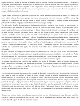 clientes da loja era melhor do que com as próprias crianças, fato que sua mãe não conseguia entender, A brincadeira
de empilhar parecia muito mais divertida, pois ele passava tardes inteiras entretido nessa arte. Depois da pilha feita,
Pedro as desmontava e tornava a empilhar. A mãe sempre dizia que ele tinha dificuldades de manter amizades com as
crianças da mesma idade. Na saída da escola estava sempre sozinho e, em casa, sua maior diversão era enfileirar os
antigos soldadinhos de chumbo do seu pai.
Alguns autores relatam que os portadores de autismo não sentem prazer no convívio com os demais. No entanto, em
nossa prática clínica, observamos que, por eles serem extremamente sensíveis, o contato social lhes parece algo
ameaçador. E é exatamente por isso que muitos se isolam em seus "mundinhos" e brincam sozinhos, sem conseguir
participar de atividades em grupo, como na hora do recreio escolar, por exemplo.
Um dos grandes desafios do tratamento do funcionamento autístico é ensinar a essas pessoas os mecanismos e os
prazeres contidos nos momentos de convivência. No caso de Pedro, descrito acima, era mais fácil se relacionar com os
adultos que já conheciam seu jeito de ser, do que se dedicar à árdua tarefa de interagir com crianças de sua idade, com
as quais teria que lutar pelo seu espaço. Assim como ele, nas escolas é muito comum encontrarmos essas crianças
solitárias, recolhidas em um canto do pátio, nos dando a impressão de que não querem brincar com os outros, mesmo
após insistentes tentativas dos professores e colegas. As explicações e justificativas atribuídas a esse comportamento
são inúmeras: "ele é muito tímido", "ela é muito quieta, não está acostumada com a escola ainda", "ele é mimado, não
gosta de emprestar suas coisas, prefere brincar sozinho", ou "ainda é pequeno, vai interagir com o passar do tempo".
Também é comum ouvirmos dos pais: "eu também era assim". É importante frisar que, para essas crianças, ficarem
isoladas não é exatamente uma opção, mas sim uma necessidade, pois o contato social lhes parece invasivo e
intimidador.
Os pais costumam se tranqüilizar quando ouvem dos profissionais de saúde que "cada criança tem seu tempo".
Realmente isso é verdade. Cada pessoa tem seu tempo de amadurecimento, suas preferências e seu jeito de ser. Porém,
no caso do autismo, é a conexão com o mundo que está prejudicada. Esperar o tempo dessa criança é perder tempo, é
deixar uma ave rara presa em uma gaiola e esperar que ela saia voando sem abrirmos a porta.
As crianças com autismo não escolhem ficar sozinhas, mas a falta de habilidades sociais as mantém distantes das
outras, entretidas no seu mundo, sem demonstrar desconforto. Elas são bem diferentes de crianças tímidas, que não
conseguem ficar com o grupo por vergonha, mas observam de longe seus coleguinhas, com nítida vontade de serem
aceitas e de participarem das brincadeiras.
A professora Beth, estagiária de uma escola renomada de São Paulo, sempre observou o fascínio de Cacá pela janela.
Aos 4 anos de idade, ele passava as tardes na escola curtindo o visual da avenida. Aparentemente preferia ficar
olhando para fora da sala a brincar com os colegas de classe, Parecia estar perdido em seus pensamentos. Aquele
olhar sereno intrigava os professores. Mesmo quando estimulado e até colocado perto dos seus colegas, Cacá dava um
jeitinho de "escapar" e fugir para a janela. Na primeira reunião de pais e mestres, a professora estagiária relatou tal
comportamento para os pais, que explicaram que Cacá tinha autismo e que olhar pela janela também ocorria em casa.
Tal fascínio tinha um motivo bem explicável: ele adorava ônibus. Podia passar horas e horas na janela ou folhear
revistas onde pudesse encontrar fotos desses veículos. Ele trocava qualquer brincadeira ou brinquedo pelas revistas
antigas do avô.
Crianças com autismo, muitas vezes, buscam contatos sociais, mas não sabem exatamente o que fazer para mantê-los.
Podem até chamar os coleguinhas a irem em suas casas, mas as brincadeiras não costumam durar muito tempo; elas
acabam deixando o grupo de lado para brincarem sozinhas.
 