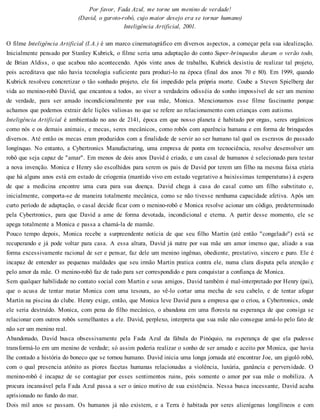 Por favor, Fada Azul, me torne um menino de verdade!
(David, o garoto-robô, cujo maior desejo era se tornar humano)
Inteligência Artificial, 2001.
O filme Inteligência Artificial (I.A.) é um marco cinematográfico em diversos aspectos, a começar pela sua idealização.
Inicialmente pensado por Stanley Kubrick, o filme seria uma adaptação do conto Super-brinquedos duram o verão todo,
de Brian Aldiss, o que acabou não acontecendo. Após vinte anos de trabalho, Kubrick desistiu de realizar tal projeto,
pois acreditava que não havia tecnologia suficiente para produzi-lo na época (final dos anos 70 e 80). Em 1999, quando
Kubrick resolveu concretizar o tão sonhado projeto, ele foi impedido pela própria morte. Coube a Steven Spielberg dar
vida ao menino-robô David, que encantou a todos, ao viver a verdadeira odisséia do sonho impossível de ser um menino
de verdade, para ser amado incondicionalmente por sua mãe, Monica. Mencionamos esse filme fascinante porque
achamos que podemos extrair dele lições valiosas no que se refere ao relacionamento com crianças com autismo.
Inteligência Artificial é ambientado no ano de 2141, época em que nosso planeta é habitado por orgas, seres orgânicos
como nós e os demais animais, e mecas, seres mecânicos, como robôs com aparência humana e em forma de brinquedos
diversos. Até então os mecas eram produzidos com a finalidade de servir ao ser humano tal qual os escravos do passado
longínquo. No entanto, a Cybertronics Manufacturing, uma empresa de ponta em tecnociência, resolve desenvolver um
robô que seja capaz de "amar". Em menos de dois anos David é criado, e um casal de humanos é selecionado para testar
a nova invenção. Monica e Henry são escolhidos para serem os pais de David por terem um filho na mesma faixa etária
que há alguns anos está em estado de criogenia (mantido vivo em estado vegetativo a baixíssimas temperaturas) à espera
de que a medicina encontre uma cura para sua doença. David chega à casa do casal como um filho substituto e,
inicialmente, comporta-se de maneira totalmente mecânica, como se não tivesse nenhuma capacidade afetiva. Após um
curto período de adaptação, o casal decide ficar com o menino-robô e Monica resolve acionar um código, predeterminado
pela Cybertronics, para que David a ame de forma devotada, incondicional e eterna. A partir desse momento, ele se
apega totalmente a Monica e passa a chamá-la de mamãe.
Pouco tempo depois, Monica recebe a surpreendente notícia de que seu filho Martin (até então "congelado") está se
recuperando e já pode voltar para casa. A essa altura, David já nutre por sua mãe um amor imenso que, aliado a sua
forma excessivamente racional de ser e pensar, faz dele um menino ingênuo, obediente, prestativo, sincero e puro. Ele é
incapaz de entender as pequenas maldades que seu irmão Martin pratica contra ele, numa clara disputa pela atenção e
pelo amor da mãe. O menino-robô faz de tudo para ser correspondido e para conquistar a confiança de Monica.
Sem qualquer habilidade no contato social com Martin e seus amigos, David também é mal-interpretado por Henry (pai),
que o acusa de tentar matar Monica com uma tesoura, ao vê-lo cortar uma mecha de seu cabelo, e de tentar afogar
Martin na piscina do clube. Henry exige, então, que Monica leve David para a empresa que o criou, a Cybertronics, onde
ele seria destruído. Monica, com pena do filho mecânico, o abandona em uma floresta na esperança de que consiga se
relacionar com outros robôs semelhantes a ele. David, perplexo, interpreta que sua mãe não consegue amá-lo pelo fato de
não ser um menino real.
Abandonado, David busca obsessivamente pela Fada Azul da fábula do Pinóquio, na esperança de que ela pudesse
transformá-lo em um menino de verdade; só assim poderia realizar o sonho de ser amado e aceito por Monica, que havia
lhe contado a história do boneco que se tornou humano. David inicia uma longa jornada até encontrar Joe, um gigolô robô,
com o qual presencia atônito as piores facetas humanas relacionadas a violência, luxúria, ganância e perversidade. O
menino-robô é incapaz de se contagiar por esses sentimentos ruins, pois somente o amor por sua mãe o mobiliza. A
procura incansável pela Fada Azul passa a ser o único motivo de sua existência. Nessa busca incessante, David acaba
aprisionado no fundo do mar.
Dois mil anos se passam. Os humanos já não existem, e a Terra é habitada por seres alienígenas longilíneos e com
 