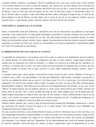 avançados métodos científicos e tecnológicos. David é resgatado por esses seres que o tratam como a única memória
viva da extinta maneira de ser, sentir e existir dos humanos, pois somente ele, em todo o planeta, havia convivido com
eles. Com esse intuito, reproduzem todo o ambiente onde David viveu com sua mãe e, a partir de uma mecha do cabelo
de Monica, criam um clone que viverá por apenas um dia, antes de partir para sempre. O menino-robô, então, vive
nessas 24 horas todas as emoções e toda a afetividade que tanto sonhou e perseguiu ao longo da vida. Ao final do dia,
David adormece ao lado de Monica, de mãos dadas, com a certeza de que ele era um menino de verdade e que sua
memória afetiva, e agora humana, jamais o deixaria esquecer o dia mais feliz de sua existência.
INTELIGÊNCIA ARTIFICIAL E O AUTISMO
David, o menino-robô criado pela Cybertronics, apresentava uma série de características que poderiam ser facilmente
associadas a uma criança autista: ele tinha grandes dificuldades em partilhar as situações cotidianas com seus pais, não
conseguia perceber as atitudes de rejeição de sua mãe, não tinha nenhum instinto de auto-defesa perante seu irmão
Martin, era extremamente racional, rotineiro, franco, ingênuo. Seu pensamento era bastante concreto, a ponto de acreditar
cegamente na existência da Fada Azul, sua fala era estereotipada e seu interesse monotemático, especialmente quando
seu "amor" foi acionado por sua mãe Monica.
O SORRISO DE DAVID E DAS CRIANÇAS AUTISTAS
A capacidade de comunicação e a de interação social talvez sejam os aspectos mais fundamentais para que tenhamos
nos tornado humanos. Os bebês humanos, em comparação com todas as outras espécies, exigem longos períodos de
cuidado antes de alcançarem um estado de autonomia, e é durante esse processo de criação que eles aprendem a se
socializar e a interagir com os outros. Isso ocorre através do desenvolvimento da chamada teoria da mente, que lhes
possibilita entender as pessoas com as quais convivem e, assim, poder compartilhar intenções, desejos, afetos e
objetos.
A interação começa após o parto, quando o recém-nascido é posto no peito da mãe e/ou dos cuidadores. O elo que se
estabelece entre o bebê e sua mãe/cuidadores é tão forte que rapidamente o bebê aprende a distinguir, com precisão, o
rosto do seu cuidador das demais pessoas que ele vê de forma casual. Esse elo é crucial para o seu desenvolvimento
subsequente. Por volta de cinco semanas, todos os bebês são capazes de sorrir, ver com os dois olhos simultaneamente
(binocularidade) e balbuciar. Tudo indica que esses processos são ontogeneticamente especificados, ou seja, eles vêm de
"fábrica" na espécie humana, por isso podemos observar as caretas faciais (proto-sorrisos) que os bebês mostram com
poucas horas de nascidos. Mas o sorriso do bebê logo muda de uma reação endógena (que vem de dentro) para uma
reação exógena (relacionado ao mundo lá fora); com cerca de oito semanas o sorriso, definitivamente, torna-se um ato
social, e eles sorriem em resposta a outras pessoas que sorriem ou brincam com elas. À medida que amadurecem, as
crianças aprendem a modificar o sorriso de acordo com o contexto social.
Podemos afirmar, portanto, que o sorriso é parte do desenvolvimento contínuo das habilidades comunicativas e sociais
que constituem uma parcela essencial do processo de se tornar humano. São exatamente essas habilidades em
comunicação faltam nas crianças autistas.
No caso específico de David, o nosso menino-robô de Inteligência Artificial, observamos logo no início do filme a sua
total incapacidade de perceber as intencionalidades e as ações de sua mãe. Ele sorri de forma mecânica e chega a causar
espanto em seus pais ao produzir um "ataque de riso" durante uma refeição em família. São sorrisos sem finalidade,
sem mensagens e sem vontade, uma mera "programação" de um supercomputador que simula atos humanos desprovidos
de contextos adequados. David não pede colo, abraços ou beijos, simplesmente segue sua programação de ser uma
 