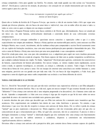 criança comportada e feita para agradar sua família. No entanto, tudo muda quando sua mãe aciona seu "mecanismo
afetivo". David passa a precisar de atenção, da presença e da sensação de ser amado intensamente por sua mãe. Seu
sorriso agora é para ela e por ela.
"Tu te tornas eternamente responsável por aquilo que cativas."
Antoine de Saint-Exupéry
Quem não se lembra da história de O Pequeno Príncipe, que mostra a vida de um menino lindo e feliz que segue uma
jornada por diversos planetas, não em busca do amor único e indivisível, mas sim no nobre ofício de amar a tudo e a
todos os seres com os quais se depara em sua mágica aventura?
De certa forma o Pequeno Príncipe realiza uma busca contrária à de David, que, obstinadamente, busca ser amado por
um único ser, sua mãe humana, artificialmente idealizada e construída dentro de seus sofisticados sistemas
computacionais.
Inteligência Artificial consegue embaralhar e questionar nossos conceitos e suposições sobre o que é o amor,
especialmente nos tempos pós-modernos. Monica e Henry queriam um menino-robô para amá-lo, como amavam seu filho
biológico Martin, mas o casal, inicialmente, não fez nenhum esforço para compreender e aceitar David exatamente como
ele era: repleto de limitações mecânicas, mas com uma imensa predisposição para aprender a humanidade dos pais. Não
seria o amor de Monica e Henry uma mera ânsia por uma nova propriedade e suas conseqüentes novidades?
David foi criado para amar, mas seus pais não entenderam isso, o adquiriram para suprir um vazio imediato provocado
pela ausência de um filho em estado de criogenia. Não foram capazes de lidar com as perdas temporárias ou definitivas,
que a própria condição humana nos impõe. No fundo, "adquiriram" David por puro egoísmo, sentimento tão característico
do homem, especialmente do homem pós-moderno. Em nossos tempos, os valores mudam muito rapidamente, assim
como a moda, os aparatos tecnológicos, as amizades, as crenças e, sobretudo, os amores. Tudo é fugaz. E David foi
vítima dessa forma de viver, pensar e amar. Ele era incapaz de construir uma consciência aos moldes humanos e, como
uma máquina, persistiu em seu grande erro por toda uma vida. Foi em busca de algo imaginário, a Fada Azul, para
conquistar o amor de alguém que nunca soube compreender sua essência e sua forma diferente de existir.
NOSSA SOCIEDADE E O AUTISMO
Em I.A., David foi "descartado" por seus pais por não mais satisfazer suas expectativas relativas a um filho adequado e
funcional dentro do contexto familiar. Mas e na vida real, agora em nossos tempos? O que estamos fazendo com nossos
"diferentes"? Uma criança com autismo não é uma máquina programada e/ou descartável, ela é humana como cada um
de nós. Aprender a compreender e a lidar com essa criança é algo que diz respeito ao que há de mais nobre em nossa
capacidade de amar e de construir uma sociedade mais generosa para todos.
A maioria absoluta dos pais relata que descobrir que seu filho tem autismo foi o momento mais traumático que lhes
aconteceu. Eles experimentam um verdadeiro luto dentro de suas vidas familiares e pessoais. No entanto, o que
observamos é que esse luto não diz respeito à criança com autismo de forma direta. Ele se refere à perda da criança
"normal" que os pais esperavam e desejavam ter. Muita angústia e dor são vivenciadas pelos pais até que eles se
conscientizem de que o relacionamento pai e filho, tal qual eles ansiavam, não irá se concretizar. É preciso ir além e
distinguir claramente a criança "normal" e idealizada daquela que eles realmente têm: uma criança com funcionamento
autístico, que necessita de adultos amorosos e cuidadosos, dispostos a construírem um relacionamento
significativamente afetivo e autêntico.
Devemos olhar a criança com autismo sob a perspectiva dela, pois somente dessa forma seremos capazes de ajudá-la.
 