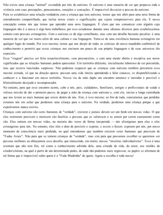 Não existe uma criança "normal" escondida por trás do autismo. O autismo é uma maneira de ser que perpassa toda a
vivência com suas percepções, pensamentos, emoções e sensações. É impossível dissociar a pessoa do autismo.
Para se estabelecer uma relação verdadeira com a criança que tem autismo, temos que nos abrir para uma nova forma de
entendimento compartilhado, que inclua novos sinais e significações que sejam compreensíveis para ela. E nessa
concepção somos nós que temos que aprender uma nova linguagem. É claro que nos comunicar com alguém cuja
linguagem não é a nossa é algo bem trabalhoso; por isso estudamos durante anos idiomas diversos para estabelecermos
contato com pessoas estrangeiras. Com o autismo se dá algo semelhante, mas com um detalhe bastante peculiar: é uma
maneira de ser que vai muito além de uma cultura e sua linguagem. Trata-se de uma existência humana estrangeira em
qualquer lugar do mundo. Por isso mesmo, temos que nos despir de todas as certezas do nosso mundinho confortável de
conhecimento e permitir que essas crianças nos ensinem um pouco de sua própria linguagem e de seus universos tão
especiais.
Essa "viagem" precisa ser feita respeitavelmente, sem preconceitos, e com uma mente aberta e receptiva aos novos
significados que as relações humanas podem apresentar. Um território diferente, inicialmente laborioso de ser percorrido,
mas que reserva inusitadas surpresas. Não podemos esquecer que as crianças com autismo também percorrem essa
mesma estrada, só que na direção oposta: passam uma vida inteira aprendendo a falar conosco, se disponibilizando a
conhecer e a funcionar em nosso território. Nessa via de mão dupla um encontro amoroso e inovador é possível e
bilateralmente desejado e recompensador.
No entanto, para que esse encontro ocorra, cabe a nós, pais, cuidadores, familiares, amigos e profissionais de saúde a
valiosa missão de dar o primeiro passo, de pegar a mão da criança com autismo e, com ela, iniciar a longa caminhada
que nos levará ao mais humano que existe dentro de nós. Sim, é isso mesmo: ao fim de tudo, constatamos que perdidos
estamos nós em achar que perdemos uma criança para o autismo. Na verdade, perdemos uma criança porque a que
esperávamos nunca existiu.
Crianças com autismo são seres humanos de "verdade", existem e jamais devem ser um fardo em nossas vidas. O que
elas realmente precisam e merecem são famílias e pessoas que as valorizem e as amem por serem exatamente como
são. Elas entram em nossas vidas, na maioria das vezes de forma inesperada — nós alienígenas para elas e elas
estrangeiras para nós. No entanto, elas têm o dom de persistir e esperar, e assim o fazem: esperam por nós, por nosso
momento de consciência mais profunda, no qual entendemos que também existem seres humanos que precisam de
"Fadas Azuis". Não para que se tornem crianças de "verdade", mas sim para que possamos escolher se queremos ser
pessoas melhores ao abraçarmos esse desafio, que transcende, em muito, nossas "misérias individualistas". Essa é uma
aventura que não tem fim, tal como o conhecimento advindo dela, uma ciranda da vida, do amor, aos moldes do
criador/criatura, na qual a partir de um determinado ponto, de onde não podemos mais regressar, os papéis se alternam de
tal forma que é impossível saber quem é a "Fada Madrinha" de quem. Agora a escolha é toda nossa!
 