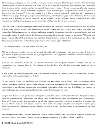 Marcos sempre pedia para sua mãe convidar os amigos a irem a sua casa. Ela achou que seria uma boa oportunidade
chamá-los para a festinha de aniversário do filho. Marcos participou dos preparativos com animação, mas, na hora da
festa, deixou os amigos sozinhos e foi para o quarto brincar com o ventilador. Seu pai o encontrou feliz ali e indagou o
que ele estava fazendo. Marcos prontamente respondeu: "Estou brincando, pai," E logo emendou: "Puxa, esta festa está
uma delícia, não é mesmo?" O pai, que conhece bem o filho e segue as orientações dadas por nós, rapidamente o
redirecionou ao grupo de amigos e propôs novas brincadeiras, A mediação dos jogos incluiu Marcos na diversão e seu
pai saiu com a sensação de missão cumprida. No dia seguinte, ele nos telefonou. Estava orgulhoso de si e tinha
entendido que o filho precisava apenas de um "empurrãozinho" para se divertir com os amigos.
Olhar nos olhos é o primeiro passo para mostrarmos intenção de nos comunicar. Porém, as crianças com autismo tendem
a fazer pouco contato visual; esse funcionamento mental impede que elas foquem suas pupilas nos olhos dos
coleguinhas. Tal comportamento é a primeira quebra nos protocolos dos costumes sociais, a primeira barreira para uma
boa relação social. A grande maioria dos homens, com certeza, já ouviu suas esposas se queixarem: "Olhe pra mim
quando eu estou falando!" É a forma que elas encontram de cobrar atenção exclusiva. Um indivíduo que não olha no olho
do outro pode passar a falsa impressão de descaso ou de pouco interesse pelo interlocutor.
"Caio, olhe pra mamãe... olhe aqui, vamos tirar uma foto!"
"Ai, que menino concentrado... com um ano de idade já está focado no brinquedo e não quer nem saber de tirar foto!
Que tímido! A gente aqui neste paraíso, nesta praia paradisíaca, e ele só pensa na rodinha do caminhão! Acho que ele
vai ser engenheiro...", dizia a mãe.
E assim Caio continuava imerso em seu "paraíso particular", seu brinquedo. Durante a viagem, seus pais só
conseguiram tirar algumas fotos de Caio olhando na direção deles. Ele não dava muita bola quando os pais o
chamavam.
A mãe achava que havia algo estranho, mas o pai sempre dizia que ele, quando criança, era igualzinho; fato este,
confirmado e exaltado pela avó paterna de Caio.
Os pais também dizem, com freqüência, que a criança tem bom contato com a família, mas evita qualquer relação
externa. Isso ocorre porque os parentes mais próximos, geralmente, entendem melhor o funcionamento daquela criança,
compreendem o que ela quer, suprem suas necessidades e aprendem a lidar com suas dificuldades. No entanto, em
outros ambientes, essa mesma criança não consegue se sair tão bem quanto em casa.
Douglas tem 9 anos e é um garoto muito inteligente. Adora dinossauros e sabe tudo sobre eles. Sua família admira
tanto sua profundidade de conhecimento, que não se cansa de ouvi-lo falar sobre Tyrannosaurus Rex, cotidianamente.
Todos ali brincam do jeito dele, entendem o que ele fala, aceitam suas falas repetitivas e o enchem de carinho. Sua
mãe até adivinha o que ele quer. Porém, na escola não é assim. Os colegas têm dificuldade em fazer o mesmo que a
família de Douglas faz. São mais exigentes, não querem brincar apenas com dinossauros, e isso prejudica a interação
entre eles.
Esse comportamento social, ilustrado no caso de Douglas, está relacionado com a restrição de repertório de interesses
que essas crianças têm; ou seja, elas se interessam por poucos assuntos, brincadeiras e jogos específicos.
2 - DISFUNÇÃO DA LINGUAGEM
 