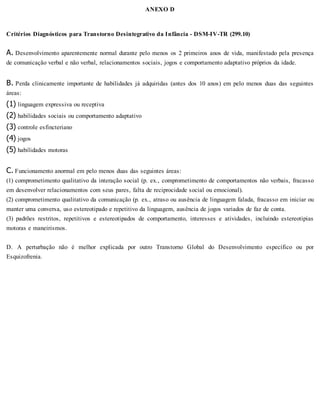 ANEXO D
Critérios Diagnósticos para Transtorno Desintegrativo da Infância - DSM-IV-TR (299.10)
A. Desenvolvimento aparentemente normal durante pelo menos os 2 primeiros anos de vida, manifestado pela presença
de comunicação verbal e não verbal, relacionamentos sociais, jogos e comportamento adaptativo próprios da idade.
B. Perda clinicamente importante de habilidades já adquiridas (antes dos 10 anos) em pelo menos duas das seguintes
áreas:
(1) linguagem expressiva ou receptiva
(2) habilidades sociais ou comportamento adaptativo
(3) controle esfincteriano
(4) jogos
(5) habilidades motoras
C. Funcionamento anormal em pelo menos duas das seguintes áreas:
(1) comprometimento qualitativo da interação social (p. ex., comprometimento de comportamentos não verbais, fracasso
em desenvolver relacionamentos com seus pares, falta de reciprocidade social ou emocional).
(2) comprometimento qualitativo da comunicação (p. ex., atraso ou ausência de linguagem falada, fracasso em iniciar ou
manter uma conversa, uso estereotipado e repetitivo da linguagem, ausência de jogos variados de faz de conta.
(3) padrões restritos, repetitivos e estereotipados de comportamento, interesses e atividades, incluindo estereotipias
motoras e maneirismos.
D. A perturbação não é melhor explicada por outro Transtorno Global do Desenvolvimento específico ou por
Esquizofrenia.
 
