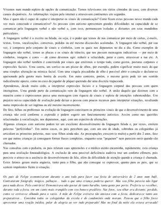 Vivemos num mundo repleto de opções de comunicação. Temos televisores em vários cômodos da casa, com diversos
canais disponíveis. As informações viajam pela internet e atravessam continentes em segundos.
Mas e quem não é capaz de captar e interpretar os sinais de comunicação? Como ficam estas pessoas nesse mundo cada
vez mais conectado e comunicativo? As pessoas com autismo apresentam grandes dificuldades na capacidade de se
comunicar pela linguagem verbal e não verbal e, com isso, permanecem isoladas e distantes em seus mundinhos
particulares.
A linguagem verbal é a escrita ou falada, ou seja, é o poder que temos de nos comunicar por meio de cartas, e-mails,
textos, livros, vocalizações, conversas, pedidos ou até mesmo discussões acaloradas. A linguagem não verbal, por sua
vez, é composta pelo conjunto de sinais e símbolos, com os quais nos deparamos no dia a dia. Como exemplos de
linguagem não verbal, temos as placas e os sinais de trânsito, que nos passam mensagens indicativas — por meio de
símbolos, imagens e cores — de como devemos agir: reduzir a velocidade, parar o carro, atravessar a rua etc. A
linguagem não verbal também é constituída por sinais que emitimos o tempo todo, como gestos, posturas corporais e
expressões faciais. Uma careta, um sorriso ou um piscar de olhos, por exemplo, podem significar muito mais do que
uma simples alteração na mímica facial. Com uma singela piscadinha de olho é possível abrir o coração e declarar-se
apaixonado pela garota mais bonita da escola. Em outro contexto, porém, o mesmo gesto pode ter um sentido
radicalmente oposto, como no caso do jogador de pôquer querendo dar uma discreta trapaceada.
Aprendemos, desde muito cedo, a interpretar expressões faciais e a linguagem corporal das pessoas com quem
interagimos. Uma grande parte da comunicação vem da linguagem não verbal. A união daquilo que dizemos com a
maneira como o expressamos passa uma mensagem com riqueza de sinais e repleta de intenções subentendidas. Um
prejuízo nessa capacidade de avaliação pode deixar a pessoa com poucos recursos para interpretar situações, resultando
numa impressão de ser ingênua ou até mesmo inconveniente.
De fato, falhas ou problemas na evolução da linguagem constituem os primeiros sinais de que o desenvolvimento de uma
criança não está conforme o esperado e podem sugerir um funcionamento autístico. Assim como nas questões
relacionadas à socialização, nos deparamos, aqui, com um espectro de alterações.
Algumas crianças com autismo podem ter um excelente desenvolvimento da linguagem falada e, por vezes, emitem
palavras "perfeitinhas". Em outros casos, os pais percebem que, com um ano de idade, sobrinhos ou coleguinhas já
articulam as primeiras palavras, mas seus filhos ainda não. As preocupações crescem (e muito) a partir dos 2 anos, fase
em que outras crianças já conseguem formar frases completas, enquanto seus "pequenos" nem parecem ouvir quando são
chamados.
Nas consultas com o pediatra, os pais relatam suas apreensões e o médico atento encaminha, rapidamente, esta criança
para uma avaliação fonoaudiológica. A exclusão de uma possível deficiência auditiva traz um conforto efêmero, pois
persiste o atraso ou a ausência do desenvolvimento da fala, além da dificuldade de atenção quando a criança é chamada.
Estes fatores geram muita angústia, tanto para o filho, que não consegue se expressar, quanto para os pais, que se
sentem impotentes frente à situação.
Os pais de Felipe economizaram durante o ano todo para fazer sua festa de aniversário de 2 anos num bufê.
Contrataram fotógrafo, mágico, palhaços... tudo o que uma criança poderia querer. Mas seu filho parecia não ligar
para nada disso. Pelo contrário! Demonstrava não gostar de tanto barulho, tanta gente por perto. Preferiu se recolher,
durante toda a festa, em um canto mais tranqüilo com seu boneco predileto. Nas fotos, seu olhar era distante, perdido,
como se estivesse olhando para o vazio. A mãe de Felipe estivera tão ansiosa com a festa, dedicara-se tanto aos
preparativos... Convidou todos os coleguinhas da escola e do condomínio onde moram. Pensou que o filho fosse
apresentar uma reação inédita, pular de alegria ao ver tudo preparado! Mas no final da noite ela estava arrasada!
 