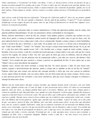 Todos comentavam o "retraimento" de Felipe, sem faltar, é claro, as desnecessárias críticas de parentes de que o
menino era muito mimado! Isso acabou com os pais. É como se tudo o que eles não quisessem enxergar durante esses
dois anos tivesse se concretizado na festa. Todos se impressionaram com o momento do parabéns, quando, em vez de
bater palmas, Felipe tampou os ouvidos, chorou e tentou se esconder embaixo da mesa. O barulho parecia incomodá-lo
muito.
Após a festa, a mãe de Felipe buscava explicações: "Acho que ele é deficiente auditivo!", disse ela, aos prantos, quando
chegaram em casa. "Ele não ouve quando o chamamos, não faz nada do que pedimos. E agora???" O pai continuava
achando que era um exagero da parte da esposa, uma vez que Felipe já demonstrara ter ouvido bem, algumas vezes,
inclusive no momento do parabéns.
Na semana seguinte, realizaram todos os exames audiométricos e Felipe não apresentou nenhum sinal de surdez, nem
aparente problema fonoaudiológico. Os pais nos procuraram e demos continuidade às investigações...
Muitas variáveis determinam o início da fala nas crianças: ritmo próprio, genética, estímulos que recebem em casa.
Antes disso, porém, a criança já estabelece contato através da linguagem não verbal: toda vez que ela chora, sorri, faz
uma expressão facial ou vira a cabeça para o lado, está se comunicando. Quando a criança começa a emitir barulhinhos,
recebe o incentivo dos pais e familiares e, mais tarde, ela já produz sons ao acaso e se diverte com as brincadeiras do
tipo: "Cadê o nenê fofinho?", "Achou!". Na "lalação", fase em que a criança treina monossílabos do tipo "lá, lá, pá, mã,
tá", a mãe fica muito feliz quando escuta "mã" e faz festinha com a criança, regada de muito carinho, cócegas e
beijinhos. Com esses mimos, a mãe dá o estímulo necessário para que a criança repita o som, pois sabe que fez o maior
sucesso! Em seguida, ela começa a falar "má, má", pois gosta do efeito que causa no ambiente, além do reforço do
carinho da mamãe. Este é um dos primeiros atos de comunicação verbal e, com todo esse sucesso, não demora a falar
"mamãe". Essa atenção dos pais incentiva a criança a persistir no aprendizado da fala. É nessa época que os pais
"babam" com as novas descobertas dos pequenos!
Algumas vezes, mesmo com muito estímulo, a criança não fala. Os meses passam, e nada. Os pais fazem sons,
cantam, esperam o desenvolvimento das palavras, porém a criança não as reproduz ou não sai da fase de "lalação".
Podemos inferir que uma criança com autismo não consegue perceber o efeito que seus atos causam no ambiente.
Assim, aquele reforço da mamãe, com seu sorriso aberto, tem um efeito menor que nas outras crianças. Nestes casos,
os pais precisam persistir nos estímulos e criar novas alternativas, para que essas crianças consigam se comunicar e
interagir de forma mais eficaz.
Matheus tem um irmão gêmeo. São duas crianças loirinhas, que chamam atenção, desde o berçário, com seus lindos
olhos azuis. Quando estavam com 2,5 anos de idade, os pais procuraram nossa clínica. O irmão era extremamente
tagarela, louco por doces, já chegava pedindo balas para a secretária. Matheus, por outro lado, chegava quieto e
sentava no cantinho do sofá. Não pedia balas, mas, quando via o pote disponível, ia direto pegar. Quando não alcançava,
segurava a mãe pelo braço e a levava até o pote. Ela, que já sabia o que o filho queria, antecipava suas vontades e não
esperava o pedido. Durante nossa conversa ficou evidente que ela estabelecia uma comunicação verbal com o irmão,
mas com Matheus não trocava palavras, apenas agia, suprindo suas necessidades. A partir de então, ela se deu conta
de que, sem querer, parara de falar com Matheus, pois suas falas surtiam pouco efeito. Ao perceber que não falava
mais com ele, sentiu-se culpada. Explicamos, então, que as tentativas constantes de sua interação com Matheus foram,
muitas vezes, frustradas, o que fez com que sua iniciativa de falar com ele diminuísse cada vez mais. Essa atitude não
tem nada a ver com falta de preocupação ou desprezo, pois é algo que ocorre de maneira involuntária em qualquer
relação que não tenha o retorno esperado. Orientada por nós, a mãe aprendeu novos recursos para estimular a
linguagem do filho. Com o tratamento adequado, Matheus evolui a cada dia e sua mãe encara essa forma de
comunicação como um novo desafio.
 