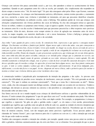 Crianças com autismo têm pouca curiosidade social e, por isso, não aprendem a relatar os acontecimentos de forma
espontânea. Quando os pais perguntam como foi o dia na escola, por exemplo, elas simplesmente não respondem ou
dizem sempre a mesma coisa: "Ah, foi muito legal." Os pais não conseguem saber pelos filhos o que fizeram, comeram
ou com quem brincaram. As crianças com funcionamento autístico, dificilmente, contam eventos passados e, exatamente
por isso, ensiná-las a narrar suas vivências é prioridade no tratamento, até para que possamos identificar situações
constrangedoras e humilhantes no ambiente escolar, como o bullying. Não podemos perder de vista que crianças com
alterações comportamentais são vítimas prediletas dos casos de bullying. Se elas não conseguem relatar as agressões
físicas ou verbais, tendem a se perpetuar como vítimas, o que só agrava o quadro. Assim, ensiná-las sobre a importância
de contarem como foi o seu dia escolar é fundamental para que possamos preservá-las e obter respostas mais positivas
no tratamento. Além do mais, devemos estar sempre atentos às crises de agitação nos momentos antes de irem à
escola, às roupas rasgadas, aos materiais danificados e até a novos hematomas. Evitar o bullying e proteger essas
crianças é um papel obrigatório da escola, dos pais e da sociedade.
Juca tinha 7 anos quando foi para a nova escola. Se comunicava bem, expressava o que queria e conseguia manter
diálogos. Era bastante sorridente e fanático por futebol. Alguns meses após o início das aulas, seus pais começaram a
notar que Juca não dormia bem, ficava irritado e triste pela manhã. Ao chegar na escola, descia correndo do carro e
começava a gritar o nome da professora. Logo em seguida, a mãe de um coleguinha foi reclamar na escola que Juca
tinha mordido seu filho. Diante da situação, os pais procuraram a professora, que relatou que ele era um ótimo garoto,
mas como tinha uma fala um pouco estranha, começou a ser imitado pelos colegas que se juntavam no recreio, aos
bandos, para irritá-lo. Aquele monte de garotos, gritando ao seu redor, deixava-o furioso e muito agitado. Ele não
entendia exatamente a intenção dos colegas, mas os gritos e o fato de ficar cercado lhe causavam desespero. E foi num
desses episódios que ele mordeu o colega. As agressões já ocorriam havia alguns meses, mas Juca jamais contou para
os pais. A mãe se sentia culpada e achava que não o tinha protegido suficientemente. O pai ficou indignado, pois,
infelizmente, a escola não fizera o seu papel. Assim, chegaram até nossa clínica, onde o primeiro passo foi ensinar o
menino a relatar suas vivências diárias para evitar incidentes desse tipo.
A comunicação também é prejudicada pela incompreensão da intenção das perguntas e das ações. As pessoas com
autismo têm dificuldade de perceber essas intenções do interlocutor, como por exemplo: "Ele está gostando ou não da
conversa?", "Ele quer ir embora ou continuar conversando?", "Será que o tema lhe é interessante ou não?". Muitas
vezes, ainda, elas não conseguem manter um diálogo coerente, voltando sempre aos assuntos de seu interesse. Tendem a
monologar, não deixam as pessoas entrarem na conversa e não percebem as conseqüências dos seus atos, ao ficarem
discursando sobre um único tema.
Sua forma concreta de ver o mundo impede essas crianças de identificarem sutilezas e questões subentendidas de um
discurso. É muito comum elas perguntarem "o que ele quer dizer com isso?" ou não entenderem uma piada. Não inferem
a intencionalidade de ironias e brincadeiras, nem as falas com duplo sentido. Por exemplo, se perguntarmos à criança o
que significa a expressão "de grão em grão a galinha enche o papo", se ela nunca a tiver ouvido, provavelmente
responderá que significa que a galinha come um grão de milho de cada vez, quando na verdade ela deveria interpretar que
esta expressão significa que devagar, ou passo a passo, alcançamos nossos objetivos. Percebemos que ela avaliou a
frase de maneira concreta, literal, sem dar margem para outros possíveis significados. Essas pessoas podem ser
chamadas de "mentes literais", pois o que interessa para elas é a palavra ou o ato em si, e não a intenção que está por
trás do que estão vendo ou ouvindo.
Também não conseguem entender a intenção das atitudes; por exemplo, quando vemos uma pessoa entrar na cozinha e
abrir a geladeira, inferimos automaticamente que ela está com fome e vai se alimentar. Essa percepção do que se passa
 