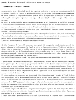 na cabeça do outro não é tão simples de explicitar para as pessoas com autismo.
3 - DISFUNÇÕES COMPORTAMENTAIS
A cultura de um povo é determinada através das regras de convivência, ou padrões de comportamento aceitáveis
socialmente. Esquimós, por exemplo, se beijam raspando o nariz um com o outro, e isso é esperado naquela sociedade.
Os homens, no Brasil, se cumprimentam com um aperto de mão, e em alguns locais do mundo eles se beijam. Aqui,
mulheres podem usar biquínis, enquanto em outros lugares podem ser obrigadas a cobrir-se dos pés à cabeça, inclusive
nas praias.
Os padrões de comportamento das pessoas com autismo independem de raça, nacionalidade ou credo desses indivíduos.
É fácil identificarmos comportamentos autísticos mesmo em um estrangeiro, pois não estão relacionados aos costumes
de um povo ou outros moduladores, e sim ao desenvolvimento particular dessas pessoas.
Os comportamentos das pessoas com autismo, assim como a socialização e a linguagem, possuem um espectro de
gravidade e são divididos em duas categorias:
1. A primeira categoria trata-se de comportamentos motores estereotipados e repetitivos, como pular, balançar o corpo
e/ou as mãos, bater palmas, agitar ou torcer os dedos e fazer caretas. São sempre realizados da mesma maneira e alguns
pais até relatam que observam algumas manias na criança que desenvolve tais comportamentos.
A agitação e as manias podem ser percebidas na história de Carlinhos:
Carlinhos é um garoto de 5 anos. Fala bastante e é muito agitado, Não consegue ficar parado, pula o tempo todo, bate
palmas, grita pela casa. Só consegue ficar focado se estiver em frente ao computador. É fanático por eletrônicos.
Conhece todas as marcas, todos os modelos e, apesar de não ser alfabetizado, consegue encontrar os vídeos de seu
interesse: vídeos de trens, da Xuxa e de eletrônicos. Assiste repetidas vezes, sem se cansar, durante horas. A mãe
admira essa capacidade e gosta do tempo que ele passa engajado nessa atividade, pois é a única maneira de ele ficar
parado. Só assim ela consegue fazer outras coisas na casa.
Esse também é o único momento em que o filho permite que os pais participem de uma atividade com ele.
Algumas crianças com autismo são bem agitadas e parecem não ouvir as ordens dos pais. Não seguem os comandos,
fazem apenas o que é de seu interesse, que, geralmente, é bastante restrito. Querem sempre as mesmas coisas, do
mesmo jeito, na mesma seqüência. Elas pulam o tempo todo, correm e se agitam exaustivamente. Alguns pais
encontram na internet a descrição dos sintomas de hiperatividade e chegam ao consultório com o "diagnóstico pronto" de
transtorno de déficit de atenção e hiperatividade (TDAH). Alguns dizem "eu era assim quando pequeno, não parava
quieto, apanhei muito da minha mãe".
No entanto, a criança com autismo tem uma hiperatividade física diferente daquela que é portadora de TDAH. De forma
geral, os movimentos têm por objetivo a auto-estimulação, porém, na grande maioria das vezes, a agitação exacerbada ou
excesso de movimentos não tem função. O prazer está na agitação em si. A criança com autismo faz o movimento pelo
movimento. Já no TDAH, cuja característica principal é a hiperatividade mental, a criança busca incessantemente se
envolver em atividades diferentes, com propósitos definidos. Nesse caso, a hiperatividade física que ela apresenta é
conseqüência direta da hiperatividade mental.
2. A segunda categoria está relacionada a comportamentos disruptivos cognitivos, tais como compulsões, rituais e
rotinas, insistência, mesmice e interesses circunscritos que são caracterizados por uma aderência rígida a alguma regra
ou necessidade de ter as coisas somente por tê-las.
É comum assistirmos a programas de televisão nos quais crianças chamadas de "pequenos gênios" sabem tudo sobre
 