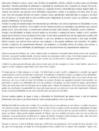 dinossauros, bandeiras e países, carros, trens, histórias em quadrinhos, cálculos, coleções ou outros temas, nos deixando
admirados. Tamanha quantidade de informação e capacidade de memorização não é esperada em crianças tão jovens.
Isso mostra um padrão anormal e restrito de interesses, exagerado em foco e intensidade para crianças daquela idade. As
crianças com autismo, que possuem essas habilidades espetaculares, tendem a ter prejuízos em outras áreas de suas
vidas. Elas não conseguem destinar seu tempo e atenção a outros aprendizados, dedicando todas as energias a um único
foco de interesse. A atenção dada ao tema escolhido ocorre independente de assuntos sociais ou cotidianos, causando
prejuízos fundamentais na socialização.
Estudos no campo da neuropsicologia têm demonstrado que indivíduos com autismo aparentam ter dificuldades na área
cognitiva de funções executivas. Essas funções são um conjunto de processos neurológicos que permitem que a pessoa
planeje coisas, inicie uma tarefa, se controle para continuar na tarefa, tenha atenção e, finalmente, resolva o problema.
Crianças com dificuldades na função executiva podem ser resistentes à mudança de rotinas, tendem a usar a memória
daquilo que já fizeram ao invés de planejar novas ações. Ficam aflitas quando há mais de uma opção para escolher, têm
dificuldade para generalizar regras ou informações e, por isso, prendem-se excessivamente a uma regra escolhida.
Muitas crianças com autismo ficam ansiosas com mudanças e têm grandes problemas com transições. Os padrões
restritos e repetitivos de comportamento dominam, com freqüência, as atividades diárias de crianças com autismo, e
causam impacto em suas habilidades de aprendizagem e nos desenvolvimentos de comportamentos adaptativos.
Cadu era um garoto brilhante, aos 7 anos conhecia todos os automóveis do mundo, falava desde a marca até a potência
do motor, sem perder nenhum detalhe. Assistia somente aos programas sobre o tema, vivia lendo manuais de carros,
pedia para os familiares comprarem revistas dos veículos em seu aniversário, e não queria outra coisa.
A babá era a única que percebia que algo estava errado, pois ele não conseguia se trocar, tomar banho e amarrar os
sapatos sozinho, tampouco compreendia coisas muito mais simples.
O tempo passou e Cadu começou a se tratar. Foi difícil para os pais receber o diagnóstico e entender que aquele
comportamento restritivo do filho não era funcional. À medida que o tratamento evoluía, ele adquiria novas habilidades,
novos amigos e novos interesses; a "genialidade" sobre os automóveis foi diminuindo. Carro era só mais um dos seus
interesses, por isso, já não era mais tão brilhante no assunto. Seu pai, um engenheiro mecânico bem-sucedido, nos
questionou se perder essa habilidade não seria um problema. Foi quando, em uma reunião de equipe, apresentamos
vídeos que mostravam como ele interagia com os amigos antes e depois do tratamento. Ficou claro para os pais que os
ganhos na socialização e na quantidade de coisas pelas quais passou a se interessar eram mais importantes e humanos
do que o grau de profundidade em um tema específico para um garoto de sua idade.
Existem também padrões de apego à rotina e dificuldade de flexibilização que podem tornar a vida do indivíduo
disfuncional, bem como a convivência familiar. Como exemplo podemos citar o caso abaixo:
Rodrigo fazia fudo de acordo com o reiógio. Se a consulta estivesse marcada para as nove horas e o médico atrasasse,
ele começava a chutar a porta do consultório. Todos os dias tirava os sapatos na hora do almoço, independente do lugar
em que se encontrava. Deitava-se pontualmente às 22 horas e, caso estivesse fora de casa nesse horário, começava a
gritar ou chorar. Nunca perdia nenhum episódio de Chaves, por isso também precisava estar em casa na hora do
programa, o que praticamente inviabilizava as viagens da família. O apego à rotina intrigava a todos. Mas uma coisa
chamava mais nossa atenção: por que tirar os sapatos todos os dias às 13 horas?
Durante a conversa, a mãe de Rodrigo contou que o filho ficou com pneumonia e ela o proibiu de ficar descalço. Um
dia, após sua recuperação, ao chegar da escola perguntou à mãe se podia tirar os sapatos, Ela respondeu: "Agora, sim,
 