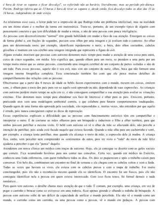 é hora de tirar os sapatos e ficar descalço", se referindo não ao horário, literalmente, mas ao período pós-doença.
Porém, Rodrigo inferiu que às 13 horas é hora de tirar os sapatos e, desde então, fica descalço todos os dias das 13 às
14 horas, independente de onde esteja.
Ao relatarmos esse caso, o leitor pode ter a impressão de que Rodrigo tinha um problema intelectual, mas na realidade
era um ótimo aluno e o melhor da turma em matemática. Trata-se, portanto, de um exemplo típico de alguém com
pensamento concreto e que tem dificuldade de mudar a rotina, e não de uma pessoa com pouca inteligência.
As pessoas com desenvolvimento "normal" têm grande habilidade em mudar o foco da sua atenção. Enxergam as coisas
de forma global e, em frações de segundos, passam seus olhos por uma imagem e já avaliam todo o contexto. Ao olhar
para um determinado rosto, por exemplo, identificam rapidamente o nariz, a boca, dois olhos castanhos, cabelos
grisalhos e montam em seu cérebro uma imagem integrada que representa a figura do avô.
Alguns estudos mostram que pessoas com autismo demoram mais tempo para mudar a atenção de uma coisa para outra,
cerca de cinco segundos, em média. Isto significa que, quando olham para um rosto, se prendem a uma parte por um
tempo muito maior que as outras pessoas, construindo uma imagem cerebral de um conjunto de partes isoladas e não de
um todo. Para essas pessoas, aquele não é seu avô, mas sim um conjunto de nariz, olhos, boca que não formam uma
imagem interna fotográfica completa. Esta constatação também faz com que ele perca muitos detalhes do
compartilhamento das relações com as pessoas.
Observamos que a partir dos 8 meses de idade os bebês fazem experimentos com o mundo, mexem em coisas, emitem
sons, e olham para o rosto dos pais para ver se aquilo será aprovado ou não, dependendo de suas expressões. As crianças
com autismo perdem muito tempo na ação em si, e não conseguem compartilhar a sua atenção para avaliar as situações
externas. Elas demoram mais tempo para abandonar seu foco de interesse e olhar para os pais. Crescem, portanto,
praticando atos sem uma modelagem ambiental correta, o que colabora para futuros comportamentos inadequados.
Quando agem de uma forma não aprovada pela sociedade, são repreendidos e, muitas vezes, não entendem por que aquilo
é errado, pois nunca conseguiram captar as dicas de reprovação.
Essas experiências explicam a dificuldade que as pessoas com funcionamento autístico têm em compartilhar e
interpretar o outro. É de costume as mães olharem para um brinquedo e induzirem o filho a olhar também, para que
ambos possam partilhar a mesma visão. O bebê com autismo só vê o olhar da mãe se afastando dele, não percebe a
intenção de partilhar, pois ainda está focado naquilo que estava fazendo. Quando a mãe olha para um cachorrinho e sorri,
por exemplo, a criança tenta partilhar, mas quando ela alcança o rosto da mãe, a expressão dela já mudou. A criança
fica, então, sem perceber nem compreender os sentimentos do outro, pois ter visto o "todo" do rosto da mãe feliz
ajudaria a perceber o que ela "pensa" daquilo.
Atendemos em nossa clínica um médico com traços de autismo. Hoje, ele já consegue se divertir com as gafes sociais
que comete. Fica acumulando histórias para nos contar nas consultas. Certa vez, quando era médico no Exército,
conheceu uma linda enfermeira, com quem trabalhava todos os dias. Os dois se paqueravam e após o trabalho saíam para
conversar. Um belo dia, combinaram um encontro no final de semana e ela chegou com os cabelos soltos e sem a farda.
Todas as vezes que haviam se visto, ela estava com os cabelos presos e com a roupa de trabalho. Foi muito
constrangedor, pois ele não a reconheceu mesmo quando ela se identificou. O encontro foi um fiasco, pois ele não
conseguia identificar nela a pessoa em quem estava interessado. Com isso ficou tenso, foi formal demais e nada
romântico...
Para quem tem autismo, o detalhe chama mais atenção do que o todo. É comum, por exemplo, uma criança, em vez de
pegar o carrinho e brincar como se estivesse em uma rodovia, ficar apenas girando e olhando a rodinha do brinquedo. A
pessoa com autismo sofre de um déficit da capacidade de unificar o mundo percebido. Ela não vê o mundo como um
mundo, o carrinho como um carrinho, ou uma pessoa como a pessoa, vê o mundo em pedaços. A pessoa com
 