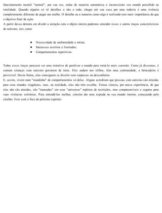 funcionamento mental "normal", por sua vez, reúne de maneira automática e inconsciente seu mundo percebido na
totalidade. Quando alguém só vê detalhes e não o todo, chegar até sua casa por uma rodovia é uma vivência
completamente diferente de pegar um atalho. O detalhe ou a maneira como algo é realizado tem mais importância do que
o objetivo final da ação.
A partir dessa demora em dividir a atenção com o objeto inteiro podemos entender esses e outros traços característicos
do autismo, tais como:
Necessidade de uniformidade e rotina;
Interesses restritos e limitados;
Comportamentos repetitivos.
Todos esses traços parecem ser uma tentativa de paralisar o mundo para torná-lo mais coerente. Como já dissemos, é
comum crianças com autismo gostarem de trens. Eles andam nos trilhos, têm uma continuidade, a brincadeira é
previsível. Desta forma, elas conseguem se divertir sem surpresas ou desconfortos.
E, assim, vivem num "mundinho" de comportamentos só delas. Alguns acreditam que pessoas com autismo são atraídas
para seus mundos singulares, mas, na realidade, elas não têm escolha. Temos clareza, por nossa experiência, de que
elas não são atraídas, são "trancadas" em seus "universos" repletos de restrições, mas compreensíveis e seguros para
suas vivências solitárias. Para entendê-las melhor, convém dar uma espiada no seu mundo interno, começando pelo
cérebro. Este será o foco do próximo capítulo.
 