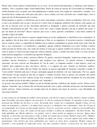 Muitas obras tentam explicar cientificamente ou, às vezes, até de maneira bem-humorada, as diferenças entre homens e
mulheres. Para o psiquiatra inglês Simon Baron-Cohen, diretor do centro de autismo da Universidade de Cambridge, o
cérebro feminino seria, em geral, mais bem-adaptado para o mundo social, mais ligado aos sentimentos e emoções. Já o
masculino busca sempre uma razão para cada ação e, nesse sentido, está mais envolvido com o mundo lógico, com as
regras por trás do funcionamento dos sistemas.
Desde pequenos os garotos se identificam com as áreas relacionadas a mecânica, elétrica ou hidráulica. Para eles, levar
o carro a um mecânico com seu pai é um passeio e tanto! Entre os programas prediletos dos meninos estão aqueles em
que vão ao lava-jato com seu pai. Desmontar (destruir!) os brinquedos é prática constante da molecada, que tenta
entender o funcionamento de tudo: "Pai, como o avião voa?, como o relógio funciona?, por que os prédios não caem?, o
que tem dentro da televisão?" Buscar respostas para essas e outras questões semelhantes é uma forma saudável de
entender a lógica do mundo.
Alguns garotos com esse interesse especial, quando entram na escola, rapidamente se identificam com a matemática. O
pai, orgulhoso, fala de boca cheia e peito estufado que o filho vai ser engenheiro. O raciocínio concreto, a identificação
com as ciências exatas e a capacidade de trabalhar com os números acompanham os garotos desde muito cedo. Para dar
base a essa constatação, é só lembrarmos a engenharia: quantas mulheres freqüentam esse curso? Embora o número
tenha crescido nos últimos anos, elas ainda são minoria. É claro que as garotas também são curiosas nessas áreas, bem
como os garotos se interessam pela magia das ciências humanas, porém, o cérebro masculino tende a ser mais racional,
explicitamente pragmático e sistemático por questões biológicas.
As diferenças são visíveis desde a primeira infância. Os garotos constroem brinquedos, improvisam rampas para seus
carrinhos, buscam alternativas e argumentos para atingirem seus objetivos. As garotas utilizam a inteligência
emocional: são mais criativas nas brincadeiras de "faz de conta", se imaginam mamães a ninar bonecas, usam seu
"charme" para conquistar os pais, são dóceis, afetivas, e se engajam nas artes. Querem ser bailarinas, médicas,
professoras e, na fase adulta, dão um "banho" nos homens no quesito capacidade de interpretar e perceber o mundo. O
"sexto sentido" feminino nada mais é do que a percepção aguçada do ambiente e de suas implicações. Por isso, aquela
velha história "de que coração de mãe não se engana" é verdade cristalina. Para os garotos, um conselho: não tentem
enganar suas mães ou ser mais espertos do que elas só porque se consideram perfeitos exemplares do sexo masculino;
elas são rápidas na arte de descobrir e perceber suas "mancadas"!
As pessoas com autismo também "falham" na arte de entender questões simbólicas das relações sociais. Muitas vezes,
algumas "mancadas" que os homens dão são bastante parecidas com as gafes cometidas por pessoas com funcionamento
mental autístico. Abaixo relatamos um exemplo típico de um homem com traços de autismo e suas dificuldades na
convivência familiar:
A cena começa em um domingo de manhã, à beira da praia, com direito a tapete vermelho, família e amigos reunidos,
padre brincalhão, uma noiva singela e um noivo feliz. É o dia do casamento de Michael. O comentário é geral: jamais
pensaram que Michael um dia fosse se casar. Seu grande amor sempre foi a computação. Quando criança, ele era
ótimo em matemática e cálculos e, na adolescência, passou a se identificar com a informática. Antes dos 20 anos já
era programador de sistemas em uma grande empresa. Certa vez, ao prestar serviços, conheceu a jovem publicitária
Marina, com quem se casou. Ele sempre foi um pouco metódico, só falava de computadores, não dava brechas. Mas
tinha qualidades que Marina admirava: era pontual, sincero, nunca mentia ou enganava as pessoas. Quase nunca
brigavam, se divertiam com muito pouco e todos os finais de semana iam ao cinema. Michael sempre dizia: "Sábado é
dia de pizza e cinema." Marina entendeu que Michael era rígido com rotinas, e ela nem cogitava mais tentar mudar a
programação. Uma história que ficou emblemática nos remete ao início desse casamento: Michael sempre foi
desatento e vivia perdendo ou esquecendo coisas. Em uma sexta-feira chuvosa, resolveu ficar até mais tarde no
 