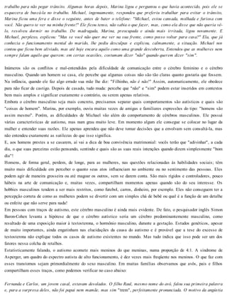trabalho para não pegar trânsito. Algumas horas depois, Marina ligou e perguntou o que havia acontecido, pois ele se
esquecera de buscá-la no trabalho. Michael, ingenuamente, respondeu que preferiu trabalhar para evitar o trânsito,
Marina ficou uma fera e disse o seguinte, antes de bater o telefone: "Michael, estou cansada, molhada e furiosa com
você. Não quero te ver na minha frente!" Ele ficou tenso, não sabia o que fazer, mas, como ela disse que não queria vê-
lo, resolveu dormir no trabalho. De madrugada, Marina, preocupada e ainda mais irritada, ligou novamente. E
Michael, perplexo, explicou: "Mas se você não quer me ver na sua frente, como posso voltar para casa?" Ela, que já
conhecia o funcionamento mental do marido, lhe pediu desculpas e explicou, calmamente, a situação. Michael nos
contou que ficou bem aliviado, mas até hoje encara aquilo como uma grande descoberta, Entendeu que as mulheres nem
sempre falam aquilo que querem: em certas ocasiões, costumam dizer "não" quando querem dizer "sim".
Inúmeros são os conflitos e mal-entendidos pela dificuldade de comunicação entre o cérebro feminino e o cérebro
masculino. Quando um homem se casa, ele percebe que algumas coisas não são tão claras quanto gostaria que fossem.
Na infância, quando ele faz algo errado sua mãe lhe diz: "Filhinho, não é não!" Assim, automaticamente, ele obedece
para não ficar de castigo. Depois de casado, tudo muda: percebe que "não" e "sim" podem estar inseridos em contextos
bem mais amplos e significar exatamente o contrário, ou serem apenas relativos.
Embora o cérebro masculino seja mais concreto, precisamos separar quais comportamentos são autísticos e quais são
"coisas de homem". Marina, por exemplo, ouviu muitas vezes de amigas e familiares expressões do tipo: "homens são
assim mesmo". Porém, as dificuldades de Michael vão além do comportamento de cérebros masculinos. Ele possui
várias características de autismo, mas num grau muito leve. Em momento algum ele consegue se colocar no lugar da
mulher e entender suas razões. Ele apenas aprendeu que não deve tomar decisões que a envolvam sem consultá-la, mas
não entendeu exatamente as sutilezas do que isso significa.
E, aos homens prestes a se casarem, aí vai a dica de boa convivência matrimonial: vocês terão que "adivinhar", a cada
dia, o que suas parceiras estão pensando, sentindo e quais são as suas reais intenções quando dizem simplesmente "bom
dia"!
Homens, de forma geral, perdem, de longe, para as mulheres, nas questões relacionadas às habilidades sociais; têm
muito mais dificuldade em perceber o quanto seus atos influenciam no ambiente ou no sentimento das pessoas. Eles
podem agir de maneira grosseira ou até magoar os outros, sem se darem conta. São mais rígidos e controladores, pouco
hábeis na arte de comunicação e, muitas vezes, compartilham momentos apenas quando são do seu interesse. Os
hobbies masculinos tendem a ser mais restritos, como futebol, carros, dinheiro, por exemplo. Eles não conseguem ter a
percepção correta de como as mulheres podem se divertir com um simples chá de bebê ou qual é a função de um detalhe
ou enfeite que não serve para nada!
Em pessoas com traços de autismo, este cérebro masculino é ainda mais evidente. De fato, o pesquisador inglês Simon
Baron-Cohen levanta a hipótese de que o cérebro autístico seria um cérebro predominantemente masculino, como
resultado de uma exposição maior à testosterona, o hormônio masculino, durante a gestação. Estudos genéticos, apesar
de muito importantes, ainda engatinham nas elucidações da causa do autismo e é provável que a tese do excesso de
testosterona não explique todos os casos de autismo existentes no mundo. Mas tudo indica que isso pode ser um dos
fatores nessa colcha de retalhos.
Estatisticamente falando, o autismo acomete mais meninos do que meninas, numa proporção de 4:1. A síndrome de
Asperger, um quadro do espectro autista de alto funcionamento, é dez vezes mais freqüente nos meninos. O que faz com
esses transtornos sejam primordialmente do sexo masculino. Em muitas famílias observamos que avôs, pais e filhos
compartilham esses traços, como podemos verificar no caso abaixo:
Fernanda e Carlos, um jovem casal, estavam desolados. O filho Raul, mesmo nome do avô, falou sua primeira palavra
e, para a surpresa deles, não foi papai nem mamãe, mas sim "trem", perfeitamente pronunciada. O motivo da angústia
 