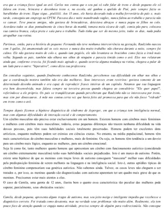 era que a criança fosse igual ao avô. Carlos nos contou que o seu pai só sabe falar de trens e desde pequeno ele só
falava em trens, brincava e desenhava trens e, na escola, até ganhou o apelido de Piuí, pois sempre fazia os
barulhinhos do trem: Xique xique...piuííííííí. Aos 15 anos, ele havia decorado toda a malha ferroviária do país e, mais
tarde, conseguiu um emprego na CPTM. Passava dia e noite manobrando vagões, nunca faltou ao trabalho e parecia não
se cansar. Teve poucos amigos, não gostava de brincadeiras, detestava abraços e nunca pegou os filhos no colo.
Acordava todos os dias pontualmente às cinco horas da manhã, tomava meia xícara de café, comia pão puro, colocava
sua camisa branca, calça preta e saía para o trabalho. Tudo tinha que ser do mesmo jeito, todos os dias, nada podia
atrapalhar sua rotina.
Partimos, então, para a história do pequeno: Fernanda não teve nenhuma intercorrência na gestação, Raulzinho nasceu
com 3 quilos, foi amamentado até os seis meses e nunca deu muito trabalho: não chorava durante a noite, sempre foi
calmo. Ele não gostava muito de colo e, quando iam pegá-lo, ele não levantava os bracinhos como fazia a irmã mais
velha. Segundo os pais, também não olhava nos olhos de ninguém e parecia tímido como o avô. Eles nos relataram
ainda que, conforme crescia, foi ficando mais agitado e, quando ocorria alguma mudança na rotina, chegava a pular de
um lado para o outro: "hiperativo", como dizia sua professora.
Em consultas seguintes, quando finalmente conhecemos Raulzinho, percebemos sua dificuldade em olhar nos olhos e
que a coordenação motora também não era das melhores. Seus interesses eram restritos: gostava somente de um
determinado desenho animado e era capaz de reproduzir frases inteiras de um capítulo. Notamos que sua linguagem
era bem desenvolvida, mas falava sempre na terceira pessoa quando chegava ao consultório: "Ele quer papel",
referindo-se a ele próprio. Os pais se tranqüilizaram quando perceberam que Raulzinho não se interessava por trens,
mas sim por dinossauros. A mãe nos contou certa vez que havia feito até promessa para que ele não fosse "vidrado"
em trens como o avô.
Tempos depois fizemos a hipótese diagnóstica de síndrome de Asperger, em que a criança tem inteligência normal,
mas com algumas dificuldades de interação social e de comportamento.
Um cérebro masculino não precisa estar exclusivamente em um homem. Existem homens com cérebros mais femininos
e mulheres com cérebros mais masculinos; todavia, estas pequenas diferenças não trazem nenhuma dificuldade na vida
dessas pessoas, pois têm suas habilidades sociais totalmente preservadas. Homens podem ter excelentes dons
artísticos, enquanto mulheres podem ser exímias em ciências exatas. No entanto, na média populacional, homens têm
mais características do cérebro masculino e mulheres, mais do feminino. Ou seja, os homens têm tendência a um desvio
para um cérebro mais lógico, enquanto as mulheres, para um cérebro emocional.
Seja lá como for, tanto mulheres quanto homens que apresentam um cérebro com funcionamento autístico (considerado
um cérebro extremamente masculino) terão suas habilidades sociais prejudicadas. Isto é um marco do autismo. Porém,
existe uma hipótese de que as meninas com traços leves de autismo conseguem "mascarar" melhor suas dificuldades
pela predisposição feminina de serem melhores na linguagem e na inteligência social. Isto é, outras aptidões típicas do
cérebro feminino compensariam sua genética autística. Não sabemos ainda. Talvez, os casos leves não cheguem a ser
tratados e, por isso, as meninas quando são diagnosticadas com autismo aparentam ter um quadro mais grave do que os
meninos. Precisamos estar mais atentos a elas.
O caso de Camila, uma garota de 12 anos, ilustra bem o quanto essa característica tão peculiar das mulheres pode
superar, parcialmente, seus obstáculos sociais:
Camila, desde pequena, apresenta alguns tragos de autismo, mas seu jeito meigo e inteligente impediu que recebesse o
diagnóstico correto. Foi tratada como desatenta, mas na verdade seus problemas vão muito além. Realmente, ela tem
pouco foco de atenção quando se engaja numa atividade, precisa sempre de alguém para redirecioná-la. Não consegue
 