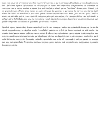 pular com um pé só, arremessar uma bola e correr livremente, o que mostra suas dificuldades na coordenação motora
fina. Apresenta algumas dificuldades de socialização; às vezes não compreende completamente as atividades ou
conversas com as outras meninas e parece bem mais ingênua e infantil que as "mocinhas" da sua idade. Quando está
em grupo fica em silêncio, tenta captar as reais intenções das pessoas, o que nunca lhe pareceu uma tarefa fácil,
Possui uma série de qualidades: é prestativa, gentil e muito educada com todos. Esse "jeito de ser" ajuda Camila a
manter as amizades, pois é sempre querida e elogiada pelos pais das amigas, Ela consegue driblar suas dificuldades e
utilizar outras habilidades para uma boa convivência social, fazendo bons amigos. Seus traços de autismo ficam de lado
quando comparados ao conjunto de qualidades que ela usa a seu favor.
Camila é a prova incontestável de que o sexo frágil tem lá suas vantagens, porém, não resta dúvida de que, se ela não for
tratada adequadamente, os desafios atuais "camuflados" poderão se refletir de forma acentuada na vida adulta. Na
verdade, tanto homens quanto mulheres correm o risco de não receber o diagnóstico correto, porque o autismo existe num
espectro - desde características isoladas que não chegam a fechar um diagnóstico até o autismo grave, ou clássico, que é
mais facilmente reconhecido. Isso pode confundir a população, que acaba só enxergando o autismo quando ele aparece
num grau mais exacerbado. No próximo capítulo, veremos como o autismo pode se manifestar e explicaremos o conceito
do espectro autista.
 