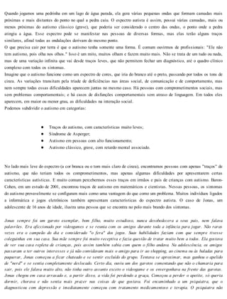 Quando jogamos uma pedrinha em um lago de água parada, ela gera várias pequenas ondas que formam camadas mais
próximas e mais distantes do ponto no qual a pedra caiu. O espectro autista é assim, possui várias camadas, mais ou
menos próximas do autismo clássico (grave), que poderia ser considerado o centro das ondas, o ponto onde a pedra
atingiu a água. Esse espectro pode se manifestar nas pessoas de diversas formas, mas elas terão alguns traços
similares, afinal todas as ondulações derivam do mesmo ponto.
O que precisa cair por terra é que o autismo tenha somente uma forma. É comum ouvirmos de profissionais: "Ele não
tem autismo, pois olha nos olhos." Isso é um mito, muitos olham e fazem muito mais. Não se trata de um tudo ou nada,
mas de uma variação infinita que vai desde traços leves, que não permitem fechar um diagnóstico, até o quadro clínico
complexo com todos os sintomas.
Imagine que o autismo funcione como um espectro de cores, que iria do branco até o preto, passando por todos os tons de
cinza. As variações transitam pela tríade de deficiências nas áreas social, de comunicação e de comportamento, mas
nem sempre todas essas dificuldades aparecem juntas no mesmo caso. Há pessoas com comprometimentos sociais, mas
sem problemas comportamentais; e há casos de disfunções comportamentais sem atraso de linguagem. Em todos eles
aparecem, em maior ou menor grau, as dificuldades na interação social.
Podemos subdividir o autismo em categorias:
Traços do autismo, com características muito leves;
Síndrome de Asperger;
Autismo em pessoas com alto funcionamento;
Autismo clássico, grave, com retardo mental associado.
No lado mais leve do espectro (a cor branca ou o tom mais claro de cinza), encontramos pessoas com apenas "traços" de
autismo, que não teriam todos os comprometimentos, mas apenas algumas dificuldades por apresentarem certas
características autísticas. E muito comum percebermos esses traços em irmãos e pais de crianças com autismo. Baron-
Cohen, em um estudo de 2001, encontrou traços de autismo em matemáticos e cientistas. Nessas pessoas, os sintomas
do autismo provavelmente se configuram mais como uma vantagem do que como um problema. Muitos indivíduos ligados
a informática e jogos eletrônicos também apresentam características do espectro autista. O caso de Jonas, um
adolescente de 16 anos de idade, ilustra uma pessoa que se encontra no polo mais brando dos sintomas.
Jonas sempre foi um garoto exemplar, bom filho, muito estudioso, nunca desobedecera a seus pais, nem falava
palavrões. Era aficcionado por videogames e se reunia com os amigos durante toda a infância para jogar. Não raras
vezes era o campeão do dia e considerado "o fera" dos jogos. Suas habilidades faziam com que sempre tivesse
coleguinhas em sua casa. Sua mãe sempre foi muito receptiva e fazia questão de tratar muito bem a todos. Ela gostava
de ver sua casa repleta de crianças, pois assim também sabia com quem o filho andava. Na adolescência, os amigos
passaram a ter outros interesses e já não convidavam mais o amigo para ir ao shopping, ao cinema ou às baladas para
paquerar, Jonas começou a ficar chateado e se sentir excluído do grupo. Tentava se aproximar, mas ganhou o apelido
de "nerd" e se sentia completamente deslocado. Certo dia, ouviu um dos garotos comentando que não o chamaria para
sair, pois ele falava muito alto, não tinha outro assunto exceto o videogame e os envergonhava na frente das garotas.
Jonas chegou em casa arrasado e, a partir disso, a vida foi perdendo a graça, Começou a perder o apetite, só queria
dormir, chorava e não sentia mais prazer nas coisas de que gostava. Foi encaminhado a um psiquiatra, que o
diagnosticou com depressão e imediatamente começou com tratamento medicamentoso e terapia. O psiquiatra não
 