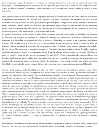 havia notado seus traços de autismo e só tratava os sintomas depressivos, sem notar as causas de suas reais
dificuldades. Já a terapeuta passou a conhecê-lo melhor e percebeu que os entraves estavam em suas inaptidões sociais
e que, se não as tratasse corretamente, Jonas continuaria se frustrando nos contatos sociais e voltaria a ficar
depressivo.
Jonas não teve atraso no desenvolvimento da linguagem, não tinha dificuldade em olhar nos olhos e nem os movimentos
estereotipados característicos das pessoas com autismo. Mas suas dificuldades em interpretar as dicas sociais
associadas aos seus interesses restritos, principalmente pelo videogame, o impediam de manter amizades, ocasionando
grande sofrimento. Assim, cuidar dos indivíduos que apresentam apenas traços de autismo pode ser tão importante
quanto cuidar das crianças com autismo clássico, uma vez que a identificação precoce desses sintomas e o tratamento
dos mesmos podem evitar prejuízos que se refletem por toda a vida.
Na próxima gradação da escala, um tom de cinza mais escuro que o anterior, encontramos os indivíduos com síndrome
de Asperger, que possuem um conjunto de sintomas de prejuízos na socialização. Mantêm-se solitários em suas
atividades, têm dificuldade em compartilhar idéias e interesses, dificuldade em entender o que o outro está sentindo ou
pensando. Os interesses são restritos, ou seja, focam em alguns temas. Apresentam rotinas e rituais, inclusive no
discurso, e formas peculiares de conversar. Às vezes parecem muito "certinhos", usam palavras incomuns para a idade.
Mesmo com a fala preservada, a comunicação pode ser "estranha" por não entenderem frases de duplo sentido ou
entrelinhas da conversa. Muitas vezes, perguntam coisas de que já sabem a resposta, como, por exemplo, "Que horas o
papai vai chegar?", sendo que eles mesmos respondem "Às sete horas". Usam as perguntas não como um diálogo para
descobrir aquilo que não sabem; acham que a pergunta existe para ser respondida corretamente. As pessoas com essa
síndrome não apresentam atraso no desenvolvimento da linguagem e nem retardo mental, mas podem apresentar
dificuldades no aprendizado, como o pequeno Adriano, que, apesar de muito esperto, demorou para ser alfabetizado.
Adriano, desde pequeno, tinha dificuldade em olhar nos olhos e parecia ser fascinado por algumas coisas. Teve
desenvolvimento normal da fala e era tagarela, mas falava sempre dos mesmos assuntos, geralmente relacionados a
animais. Era identificado como "tímido", pois preferia brincar sozinho e evitava as pessoas, detestava quando tocavam
nele. Os pais só notaram suas reais dificuldades aos 6 anos de idade, na fase de sua alfabetização. Estava atrasado em
comparação ao restante da turma e era punido com freqüência pela professora e por seus país. Estes, por sua vez, não
entendiam o que estava acontecendo, já que Adriano estudava na melhor escola do bairro, Todas as crianças da sala já
sabiam ler seus nomes, ao chegarem à sala tinham que buscar uma caixa de material onde estava escrito o nome de
cada uma delas, mas Adriano ficava desesperado, pois não conseguia reconhecê-lo. Lembra que levava um pedaço de
papel e comparava letra por letra para achar seu material, enquanto as outras crianças identificavam seus nomes pela
"figura" ou pela imagem que as letras formavam. Sentia-se interiorizado e ficava tenso, com medo de levar bronca, o
que fez com que se isolasse ainda mais das pessoas. Com o passar do tempo, Adriano fez acompanhamento pedagógico
e fonoaudiológico e aprendeu a ler por método silábico e fônico. Alfabetizou-se completamente com 9 anos e, a partir
daí, deslanchou no aprendizado, Parecia que os estudos eram um hiperfoco e passou a ter prazer em aprender, Hoje é
médico, formado por uma universidade estadual, uma das mais concorridas do Brasil. Começou a fazer terapia e
escolheu uma área da medicina na qual não precisasse ter muito contato com pessoas. Até hoje é lembrado pelos
amigos com o apelido de "Asperger", pois, nos estágios da psiquiatria que fez durante a faculdade, todos o
identificavam com a síndrome, Lida muito bem com o apelido e, quando quer se identificar com alguém pelo telefone,
diz "Aqui é o Adriano, Asperger!", e todos se lembram dele. É especialista em exames de imagens e bastante
conceituado.
Provavelmente, no momento da alfabetização, Adriano prendia-se nas partes ao invés de observar o global, isto é, ficava
preso em cada letra sem ter o entendimento de que esta fazia parte de um "todo" integrado, a imagem do seu nome.
 