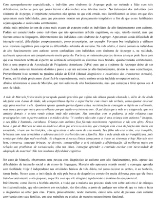 Com acompanhamento especializado, o indivíduo com síndrome de Asperger pode ser treinado a lidar com tais
deficiências, inclusive para que possa treinar e desenvolver seus talentos inatos. No tratamento dos indivíduos com
síndrome de Asperger, é importante pensarmos não apenas no que está errado, mas identificarmos as áreas em que eles
apresentam mais habilidades, para que possamos montar um planejamento terapêutico a fim de que essas habilidades
sejam aguçadas e canalizadas corretamente.
Ainda mais próximo do tom de cinza mais escuro do espectro estão os indivíduos de alto funcionamento com autismo.
Podem ser caracterizados como indivíduos que não apresentam déficits cognitivos, ou seja, retardo mental, mas que
tiveram atraso na linguagem, diferentemente dos indivíduos com síndrome de Asperger. Apresentam ainda dificuldade de
interação social, dificuldades comportamentais, como estereotipias, por exemplo. Possuem boa inteligência e utilizam
seus recursos cognitivos para superar as dificuldades advindas do autismo. Na vida adulta, é muito comum os indivíduos
de alto funcionamento com autismo serem confundidos com indivíduos com síndrome de Asperger e, na realidade,
realmente apresentam um comportamento muito parecido. Por isso, o tratamento precoce dessas crianças pode fazer com
que elas transitem dentro do espectro no sentido de alcançarem os sintomas mais brandos, quando tratadas corretamente.
Existe uma proposta da Associação de Psiquiatria Americana (APA) para que a síndrome de Asperger deixe de ser
classificada como um transtorno distinto e passe a ser um autismo de alto funcionamento, devido às suas semelhanças.
Provavelmente isso ocorrerá na próxima edição do DSM (Manual diagnóstico e estatístico dos transtornos mentais).
Porém, até lá ainda precisamos classificá-la separadamente, muito embora esteja incluída no espectro autista.
Abaixo relataremos o caso de Marcelo, que tem autismo de alto funcionamento, mas que começou a falar apenas aos 4
anos de idade.
A mãe de Marcelo ficava muito preocupada quando percebia que o filho não olhava quando chamado e, além de ele ainda
não falar com 4 anos de idade, não compartilhava objetos e experiências com sinais não verbais, como apontar ou levar
algo para mostrar a ela. Apontava apenas quando queria alguma coisa, na intenção de conseguir o objeto ou o alimento,
mas nunca para que outra pessoa olhasse porque aquilo era interessante. O pai dizia que a mãe era exagerada, que era
ansiosa demais e estava vendo coisas onde não existiam. Nas consultas com o pediatra, a mãe relatava suas
preocupações com espectro autista e o médico dizia: "A senhora não sabe o que é uma criança com autismo." Imagina,
o seu filho é bonzinho, carinhoso. Criança com autismo fica fazendo movimentos repetitivos e não tem afeto. Nessa
hora, o pai de Marcelo se unia ao médico e dizia que era isso mesmo, que crianças com essa disfunção não vivem em
sociedade, vivem em instituições, são agressivas e não saem do seu mundo, Seu filho não era assim, era tranqüilo,
brincava com seus trenzinhos e adorava assistir à televisão com a família. Mas a mãe ainda não se tranqüilizava, pois
sentia que tinha algo mal-resolvido. Ao chegarem à nossa clínica começamos a tratar os sintomas e hoje Marcelo vive
bem, conversa, consegue brincar, se divertir, compartilhar e está iniciando a alfabetização. Já melhorou muito em
relação aos problemas de socialização, olha nos olhos, consegue aprender o conteúdo escolar sem necessidade de
adaptação do material. Não tem nenhuma dificuldade cognitiva.
No caso de Marcelo, observamos uma pessoa com diagnóstico de autismo com alto funcionamento, pois, apesar das
dificuldades de interação social e do atraso de linguagem, Marcelo não apresenta retardo mental e consegue aprender
com facilidade. Hoje é independente nas atividades básicas da vida diária, tal como escovar os dentes, ir ao banheiro,
tomar banho. Nesse caso, a insistência da mãe pela busca do diagnóstico correto fez muita diferença para que ele fosse
tratado corretamente ainda pequeno, o que fez com que ele atingisse rapidamente o máximo do seu potencial.
Infelizmente, como ilustra a história anterior, a visão que a maioria das pessoas ainda tem sobre autismo é de crianças
institucionalizadas, que não convivem em sociedade, não têm afeto, a ponto de qualquer um saber do que se trata e fazer
o diagnóstico ao olhar para elas. Porém, provavelmente, neste momento, existe uma série de pessoas com autismo
convivendo com suas famílias, em seus trabalhos ou escolas de maneira razoavelmente funcional.
 