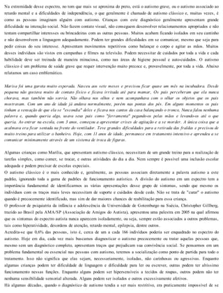 Na extremidade desse espectro, no tom que mais se aproxima do preto, está o autismo grave, ou o autismo associado ao
retardo mental e a dificuldades de independência, o que geralmente é chamado de autismo clássico e, muitas vezes, é
como as pessoas imaginam alguém com autismo. Crianças com este diagnóstico geralmente apresentam grande
dificuldade na interação social. Não fazem contato visual, não conseguem desenvolver relacionamentos apropriados e não
tentam compartilhar interesses ou brincadeiras com as outras pessoas. Muitos acabam ficando isolados em seu cantinho
e não desenvolvem a linguagem adequadamente. Podem ter grandes dificuldades em se comunicar, mesmo que seja para
pedir coisas do seu interesse. Apresentam movimentos repetitivos como balançar o corpo e agitar as mãos. Muitos
desses indivíduos são vistos em campanhas e filmes na televisão. Podem necessitar de cuidados por toda a vida e cada
habilidade deve ser treinada de maneira minuciosa, como nas áreas de higiene pessoal e auto-cuidados. O autismo
clássico é um problema de saúde grave que requer intervenção muito precoce e, provavelmente, por toda a vida. Abaixo
relatamos um caso emblemático.
Marisa foi uma garota muito esperada. Nasceu aos sete meses e precisou ficar quase um mês na incubadora. Desde
pequena não gostava muito de contato físico e ficava irritada até para mamar, Os pais perceberam que ela nunca
chorava, mas também não sorria. Não olhava nos olhos e nem acompanhava com o olhar os objetos que os pais
mostravam. Com um ano de idade já andava normalmente, porém nas pontas dos pés. Em alguns momentos os pais
tinham a sensação de que ela se "escondia" deles e ficava nos cantos da casa balançando o tronco, Nunca falou nenhuma
palavra e, quando queria algo, usava seus pais como "ferramenta" pegando-os pelas mãos e levando-os até o que
queria. Ao entrar na escola, com 3 anos, começou a apresentar crises de agitação e a se morder. A única coisa que a
acalmava era ficar sentada na frente do ventilador. Teve grandes dificuldades para a retirada das fraldas e precisou de
muito treino para utilizar o banheiro. Hoje, com 11 anos de idade, permanece em tratamento intensivo e aprendeu a se
comunicar minimamente através de um sistema de troca de figuras.
Algumas crianças como Marília, que apresentam autismo clássico, necessitam de um grande treino para a realização de
tarefas simples, como comer, se trocar, e outras atividades do dia a dia. Nem sempre é possível uma inclusão escolar
adequada e podem precisar de escolas especiais.
O autismo clássico é o mais conhecido e, geralmente, as pessoas associam diretamente a palavra autismo a este
padrão, ignorando toda a gama de padrões de funcionamento autístico. A divisão do autismo em um espectro tem a
importância fundamental de identificarmos as várias apresentações desse grupo de sintomas, sendo que mesmo os
indivíduos com os traços mais leves necessitam de suporte e cuidados desde cedo. Não se trata de "curar" o autismo
quando é precocemente identificado, mas sim de dar maiores chances de reabilitação para essa criança.
O professor de psiquiatria da infância e adolescência da Universidade de Gotemburgo na Suécia, Christopher Gillberg,
trazido ao Brasil pela AMA/SP (Associação de Amigos do Autista), apresentou uma palestra em 2005 na qual afirmou
que os sintomas do espectro autista nunca aparecem isoladamente, ou seja, sempre estão associados a outros problemas,
tais como hiperatividade, desordens de atenção, retardo mental, epilepsia, dentre outros.
Acredita-se que 0,6% das pessoas, isto é, cerca de um a cada 166 indivíduos poderia ser enquadrado no espectro do
autismo. Hoje em dia, cada vez mais buscamos diagnosticar o autismo precocemente ou tratar aquelas pessoas que,
mesmo sem um diagnóstico completo, apresentam traços que prejudicam sua convivência social. Se pensarmos em um
problema fundamental ou essencial nas pessoas com autismo, teremos a socialização como ponto de partida para todo o
tratamento. Isso não significa que elas sejam, necessariamente, isoladas, não carinhosas ou agressivas. Enquanto
algumas crianças podem ter dificuldade de linguagem e dificuldade para ler ou escrever, outras podem ter altíssimo
funcionamento nessas funções. Enquanto alguns podem ser hipersensíveis a tecidos de roupas, outros podem não ter
nenhuma sensibilidade sensorial alterada. Alguns podem ser isolados e outros excessivamente afetivos.
Há algumas décadas, quando o diagnóstico de autismo tendia a ser mais restritivo, era praticamente impossível de se
 
