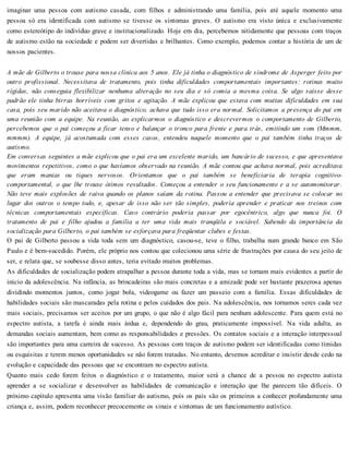 imaginar uma pessoa com autismo casada, com filhos e administrando uma família, pois até aquele momento uma
pessoa só era identificada com autismo se tivesse os sintomas graves. O autismo era visto única e exclusivamente
como estereótipo do indivíduo grave e institucionalizado. Hoje em dia, percebemos nitidamente que pessoas com traços
de autismo estão na sociedade e podem ser divertidas e brilhantes. Como exemplo, podemos contar a história de um de
nossos pacientes.
A mãe de Gilberto o trouxe para nossa clínica aos 5 anos. Ele já tinha o diagnóstico de síndrome de Asperger feito por
outro profissional. Necessitava de tratamento, pois tinha dificuldades comportamentais importantes: rotinas muito
rígidas, não conseguia flexibilizar nenhuma alteração no seu dia e só comia a mesma coisa. Se algo saísse desse
padrão ele tinha birras horríveis com gritos e agitação. A mãe explicou que estava com muitas dificuldades em sua
casa, pois seu marido não aceitava o diagnóstico, achava que tudo isso era normal. Solicitamos a presença do pai em
uma reunião com a equipe. Na reunião, ao explicarmos o diagnóstico e descrevermos o comportamento de Gilberto,
percebemos que o pai começou a ficar tenso e balançar o tronco para frente e para trás, emitindo um som (Mmmm,
mmmm). A equipe, já acostumada com esses casos, entendeu naquele momento que o pai também tinha traços de
autismo.
Em conversas seguintes a mãe explicou que o pai era um excelente marido, um bancário de sucesso, e que apresentava
movimentos repetitivos, como o que havíamos observado na reunião. A mãe contou que achava normal, pois acreditava
que eram manias ou tiques nervosos. Orientamos que o pai também se beneficiaria de terapia cognitivo-
comportamental, o que lhe trouxe ótimos resultados. Começou a entender o seu funcionamento e a se automonitorar.
Não teve mais explosões de raiva quando os planos saíam da rotina. Passou a entender que precisava se colocar no
lugar dos outros o tempo todo, e, apesar de isso não ser tão simples, poderia aprender e praticar nos treinos com
técnicas comportamentais específicas. Caso contrário poderia passar por egocêntrico, algo que nunca foi. O
tratamento de pai e filho ajudou a família a ter uma vida mais tranqüila e sociável. Sabendo da importância da
socialização para Gilberto, o pai também se esforçava para freqüentar clubes e festas.
O pai de Gilberto passou a vida toda sem um diagnóstico, casou-se, teve o filho, trabalha num grande banco em São
Paulo e é bem-sucedido. Porém, ele próprio nos contou que colecionou uma série de frustrações por causa do seu jeito de
ser, e relata que, se soubesse disso antes, teria evitado muitos problemas.
As dificuldades de socialização podem atrapalhar a pessoa durante toda a vida, mas se tornam mais evidentes a partir do
início da adolescência. Na infância, as brincadeiras são mais concretas e a amizade pode ser bastante prazerosa apenas
dividindo momentos juntos, como jogar bola, videogame ou fazer um passeio com a família. Essas dificuldades de
habilidades sociais são mascaradas pela rotina e pelos cuidados dos pais. Na adolescência, nos tornamos seres cada vez
mais sociais, precisamos ser aceitos por um grupo, o que não é algo fácil para nenhum adolescente. Para quem está no
espectro autista, a tarefa é ainda mais árdua e, dependendo do grau, praticamente impossível. Na vida adulta, as
demandas sociais aumentam, bem como as responsabilidades e pressões. Os contatos sociais e a interação interpessoal
são importantes para uma carreira de sucesso. As pessoas com traços de autismo podem ser identificadas como tímidas
ou esquisitas e terem menos oportunidades se não forem tratadas. No entanto, devemos acreditar e insistir desde cedo na
evolução e capacidade das pessoas que se encontram no espectro autista.
Quanto mais cedo forem feitos o diagnóstico e o tratamento, maior será a chance de a pessoa no espectro autista
aprender a se socializar e desenvolver as habilidades de comunicação e interação que lhe parecem tão difíceis. O
próximo capítulo apresenta uma visão familiar do autismo, pois os pais são os primeiros a conhecer profundamente uma
criança e, assim, podem reconhecer precocemente os sinais e sintomas de um funcionamento autístico.
 