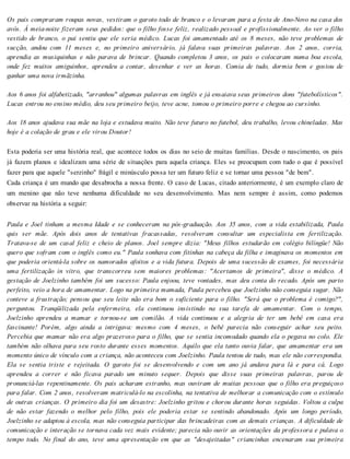 Os pais compraram roupas novas, vestiram o garoto todo de branco e o levaram para a festa de Ano-Novo na casa dos
avós. À meia-noite fizeram seus pedidos: que o filho fosse feliz, realizado pessoal e profissionalmente. Ao ver o filho
vestido de branco, o pai sentiu que ele seria médico. Lucas foi amamentado até os 8 meses, não teve problemas de
sucção, andou com 11 meses e, no primeiro aniversário, já falava suas primeiras palavras. Aos 2 anos, corria,
aprendia as musiquinhas e não parava de brincar. Quando completou 3 anos, os pais o colocaram numa boa escola,
onde fez muitos amiguinhos, aprendeu a contar, desenhar e ver as horas. Comia de tudo, dormia bem e gostou de
ganhar uma nova irmãzinha.
Aos 6 anos foi alfabetizado, "arranhou" algumas palavras em inglês e já ensaiava seus primeiros dons "futebolísticos".
Lucas entrou no ensino médio, deu seu primeiro beijo, teve acne, tomou o primeiro porre e chegou ao cursinho.
Aos 18 anos ajudava sua mãe na loja e estudava muito. Não teve futuro no futebol, deu trabalho, levou chineladas. Mas
hoje é a colação de grau e ele virou Doutor!
Esta poderia ser uma história real, que acontece todos os dias no seio de muitas famílias. Desde o nascimento, os pais
já fazem planos e idealizam uma série de situações para aquela criança. Eles se preocupam com tudo o que é possível
fazer para que aquele "serzinho" frágil e minúsculo possa ter um futuro feliz e se tornar uma pessoa "de bem".
Cada criança é um mundo que desabrocha a nossa frente. O caso de Lucas, citado anteriormente, é um exemplo claro de
um menino que não teve nenhuma dificuldade no seu desenvolvimento. Mas nem sempre é assim, como podemos
observar na história a seguir:
Paula e Joel tinham a mesma Idade e se conheceram na pós-graduação. Aos 35 anos, com a vida estabilizada, Paula
quis ser mãe. Após dois anos de tentativas fracassadas, resolveram consultar um especialista em fertilização.
Tratava-se de um casal feliz e cheio de planos. Joel sempre dizia: "Meus filhos estudarão em colégio bilíngüe! Não
quero que sofram com o inglês como eu." Paula sonhava com fitinhas na cabeça da filha e imaginava os momentos em
que poderia orientá-la sobre os namorados afoitos e a vida futura. Depois de uma sucessão de exames, foi necessária
uma fertilização in vitro, que transcorreu sem maiores problemas: "Acertamos de primeira", disse o médico. A
gestação de Joelzinho também foi um sucesso: Paula enjoou, teve vontades, mas deu conta do recado. Após um parto
perfeito, veio a hora de amamentar. Logo na primeira mamada, Paula percebeu que Joelzinho não conseguia sugar. Não
conteve a frustração; pensou que seu leite não era bom o suficiente para o filho. "Será que o problema é comigo?",
perguntou. Tranqüilizada pela enfermeira, ela continuou insistindo na sua tarefa de amamentar. Com o tempo,
Joelzinho aprendeu a mamar e tornou-se um comilão. A vida continuou e a alegria de ter um bebê em casa era
fascinante! Porém, algo ainda a intrigava: mesmo com 4 meses, o bebê parecia não conseguir achar seu peito.
Percebia que mamar não era algo prazeroso para o filho, que se sentia incomodado quando ela o pegava no colo. Ele
também não olhava para seu rosto durante esses momentos. Aquilo que ela tanto ouvia falar, que amamentar era um
momento único de vínculo com a criança, não aconteceu com Joelzinho. Paula tentou de tudo, mas ele não correspondia.
Ela se sentia triste e rejeitada. O garoto foi se desenvolvendo e com um ano já andava para lá e para cá. Logo
aprendeu a correr e não ficava parado um minuto sequer. Depois que disse suas primeiras palavras, parou de
pronunciá-las repentinamente. Os pais acharam estranho, mas ouviram de muitas pessoas que o filho era preguiçoso
para falar. Com 2 anos, resolveram matriculá-lo na escolinha, na tentativa de melhorar a comunicação com o estímulo
de outras crianças. O primeiro dia foi um desastre: Joelzinho gritou e chorou durante horas seguidas. Voltou a culpa
de não estar fazendo o melhor pelo filho, pois ele poderia estar se sentindo abandonado. Após um longo período,
Joelzinho se adaptou à escola, mas não conseguia participar das brincadeiras com as demais crianças. A dificuldade de
comunicação e interação se tornava cada vez mais evidente; parecia não ouvir as orientações da professora e pulava o
tempo todo. No final do ano, teve uma apresentação em que as "desajeitadas" criancinhas encenaram sua primeira
 