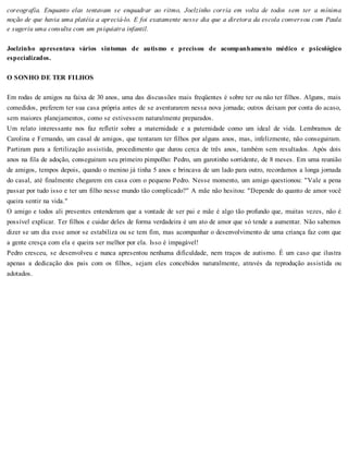 coreografia. Enquanto elas tentavam se enquadrar ao ritmo, Joelzinho corria em volta de todos sem ter a mínima
noção de que havia uma platéia a apreciá-lo. E foi exatamente nesse dia que a diretora da escola conversou com Paula
e sugeriu uma consulta com um psiquiatra infantil.
Joelzinho apresentava vários sintomas de autismo e precisou de acompanhamento médico e psicológico
especializados.
O SONHO DE TER FILHOS
Em rodas de amigos na faixa de 30 anos, uma das discussões mais freqüentes é sobre ter ou não ter filhos. Alguns, mais
comedidos, preferem ter sua casa própria antes de se aventurarem nessa nova jornada; outros deixam por conta do acaso,
sem maiores planejamentos, como se estivessem naturalmente preparados.
Um relato interessante nos faz refletir sobre a maternidade e a paternidade como um ideal de vida. Lembramos de
Carolina e Fernando, um casal de amigos, que tentaram ter filhos por alguns anos, mas, infelizmente, não conseguiram.
Partiram para a fertilização assistida, procedimento que durou cerca de três anos, também sem resultados. Após dois
anos na fila de adoção, conseguiram seu primeiro pimpolho: Pedro, um garotinho sorridente, de 8 meses. Em uma reunião
de amigos, tempos depois, quando o menino já tinha 5 anos e brincava de um lado para outro, recordamos a longa jornada
do casal, até finalmente chegarem em casa com o pequeno Pedro. Nesse momento, um amigo questionou: "Vale a pena
passar por tudo isso e ter um filho nesse mundo tão complicado?" A mãe não hesitou: "Depende do quanto de amor você
queira sentir na vida."
O amigo e todos ali presentes entenderam que a vontade de ser pai e mãe é algo tão profundo que, muitas vezes, não é
possível explicar. Ter filhos e cuidar deles de forma verdadeira é um ato de amor que só tende a aumentar. Não sabemos
dizer se um dia esse amor se estabiliza ou se tem fim, mas acompanhar o desenvolvimento de uma criança faz com que
a gente cresça com ela e queira ser melhor por ela. Isso é impagável!
Pedro cresceu, se desenvolveu e nunca apresentou nenhuma dificuldade, nem traços de autismo. É um caso que ilustra
apenas a dedicação dos pais com os filhos, sejam eles concebidos naturalmente, através da reprodução assistida ou
adotados.
 