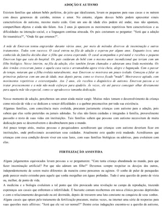 ADOÇÃO E AUTISMO
Existem famílias que adotam bebês perfeitos, do jeito que idealizaram, levam os pequenos para suas casas e os nutrem
com doses generosas de carinho, mimos e amor. No entanto, alguns desses bebês podem apresentar sinais
característicos do autismo, mesmo muito cedo. Com um ano de idade eles podem até andar, mas não apontam,
compartilham objetos e ainda não falam. Aos 2 anos já aparecem os movimentos repetitivos bem característicos e as
dificuldades na interação social, e a linguagem continua atrasada. Os pais costumam se perguntar: "Será que a adoção
foi traumática?", "Onde foi que erramos?".
A mãe de Emerson tentou engravidar durante vários anos, por meio de métodos diversos de inseminação e outros
tratamentos. Todos sem sucesso. O casal entrou na fila de adoção e esperou por alguns anos. Enquanto isso, uma
conhecida da família decidiu doar o filho que estava esperando. O casal acompanhou o pré-natal e recebeu o pequeno
Emerson logo que saiu do hospital. Os pais cuidaram do bebê com o mesmo amor incondicional que teriam com um
filho biológico. Nesse ínterim, na fila da adoção, eles também foram chamados e adotaram uma linda menininha. Os
dois irmãos cresceram juntos e aquela casa vazia e arrumadinha agora vivia cheia, alegre e bagunçada. Com o passar
do tempo, notaram que a filha evoluía naturalmente, mas Emerson se mostrava um pouco isolado. Começou a falar as
primeiras palavras com um ano de idade, mas depois parou, como se tivesse ficado "mudo". Mostrava-se agitado, com
movimentos repetitivos e estereotipados. Aos 2 anos, ele recebeu o diagnóstico de autismo. Emerson passou a se
tratar precocemente e a mãe não mede esforços para ajudá-lo. Às vezes, ele até parece conseguir olhar diretamente
para aquela mãe tão especial, como se agradecesse tamanha dedicação.
Nesse momento de adoção, percebemos um amor ainda maior surgir. Muitas mães tomam o desenvolvimento da criança
como missão de vida e se dedicam a vencer dificuldades e a quebrar preconceitos por toda sua existência.
Algumas famílias, com consciência mais evoluída, procuram justamente crianças com autismo para a adoção, pois
sabem que elas serão preteridas ou jamais adotadas. Se elas não forem cuidadas e integradas à família, provavelmente
passarão o resto de suas vidas em instituições. Tais famílias sabem que pessoas com autismo necessitam de muita
dedicação para se desenvolverem e desabrocharem para o mundo.
Até pouco tempo atrás, muitas pessoas e pesquisadores acreditavam que crianças com autismo deveriam ficar em
instituições, onde profissionais assumiriam seus cuidados. Atualmente este quadro está mudando. Acreditamos que
crianças com essa condição devem viver em seus lares, com suas famílias biológicas ou adotivas, para evoluírem com
elas.
FERTILIZAÇÃO ASSISTIDA
Alguns julgamentos equivocados levam pessoas a se perguntarem: "Com tanta criança abandonada no mundo, para que
fazer inseminação artificial? Por que não adotam um filho?" Devemos sempre respeitar os desejos dos outros,
independentemente de serem muito diferentes da maneira como pensamos ou agimos. O sonho de pular de paraquedas
pode parecer muito estranho para aquele que sonha mergulhar em águas profundas. Tudo é uma questão de ponto de vista
ou, melhor, de ponto de vida.
A medicina e a biologia evoluíram a tal ponto que têm provocado uma revolução no campo da reprodução, trazendo
esperanças aos casais que enfrentam a infertilidade. É bastante comum recebermos em nossa clínica pessoas deprimidas
e com o relacionamento desgastado ou até destruído, depois de travarem uma luta constante na conquista de seus sonhos.
Alguns casais que optam pelo tratamento da fertilização procuram, muitas vezes, na internet uma série de respostas para
suas questões mais aflitivas: "Será que ele vai ser normal?" Dentre estas indagações encontra-se a questão do autismo,
 