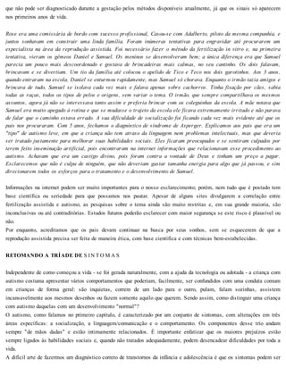 que não pode ser diagnosticado durante a gestação pelos métodos disponíveis atualmente, já que os sinais só aparecem
nos primeiros anos de vida.
Rose era uma comissária de bordo com sucesso profissional, Casou-se com Adalberto, piloto da mesma companhia, e
juntos sonhavam em construir uma linda família. Foram inúmeras tentativas para engravidar até procurarem um
especialista na área da reprodução assistida. Foi necessário fazer o método da fertilização in vitro e, na primeira
tentativa, vieram os gêmeos Daniel e Samuel. Os meninos se desenvolveram bem; a única diferença era que Samuel
parecia um pouco mais descoordenado e gostava de brincadeiras mais calmas, no seu cantinho. Os dois falavam,
brincavam e se divertiam. Um tio da família até colocou o apelido de Tico e Teco nos dois garotinhos. Aos 3 anos,
quando entraram na escola, Daniel se enturmou rapidamente, mas Samuel só chorava. Enquanto o irmão tazia amigos e
brincava de tudo, Samuel se isolava cada vez mais e falava apenas sobre cachorros. Tinha fixação por cães, sabia
todas as raças, todos os tipos de pelos e origens, sem variar o tema. O irmão, que sempre compartilhava os mesmos
assuntos, agora já não se interessava tanto assim e preferia brincar com os coleguinhas da escola. A mãe notava que
Samuel era muito apegado à rotina e que se mudasse o trajeto da escola ele ficava extremamente irritado e não parava
de falar que o caminho estava errado. A sua dificuldade de socialização foi ficando cada vez mais evidente até que os
pais nos procuraram. Com 5 anos, fechamos o diagnóstico de síndrome de Asperger. Explicamos aos pais que era um
"tipo" de autismo leve, em que a criança não tem atraso da linguagem nem problemas intelectuais, mas que deveria
ser tratado justamente para melhorar suas habilidades sociais. Eles ficaram preocupados e se sentiram culpados por
terem feito inseminação artificial, pois encontraram na internet informações que relacionavam esse procedimento ao
autismo. Achavam que era um castigo divino, pois foram contra a vontade de Deus e tinham um preço a pagar.
Esclarecemos que não é culpa de ninguém, que não deveriam gastar tamanha energia para algo que já passou, e sim
direcionarem todos os esforços para o tratamento e o desenvolvimento de Samuel.
Informações na internet podem ser muito importantes para o nosso esclarecimento; porém, nem tudo que é postado tem
base científica ou seriedade para que possamos nos pautar. Apesar de alguns sites divulgarem a correlação entre
fertilização assistida e autismo, as pesquisas sobre o tema ainda são muito restritas e, em sua grande maioria, são
inconclusivas ou até contraditórias. Estudos futuros poderão esclarecer com maior segurança se este risco é plausível ou
não.
Por enquanto, acreditamos que os pais devam continuar na busca por seus sonhos, sem se esquecerem de que a
reprodução assistida precisa ser feita de maneira ética, com base científica e com técnicas bem-estabelecidas.
RETOMANDO A TRÍADE DE S IN TO M A S
Independente de como começou a vida - se foi gerada naturalmente, com a ajuda da tecnologia ou adotada - a criança com
autismo costuma apresentar vários comportamentos que poderiam, facilmente, ser confundidos com uma conduta comum
em crianças de forma geral: são inquietas, correm de um lado para o outro, pulam, falam sozinhas, assistem
incansavelmente aos mesmos desenhos ou fazem somente aquilo que querem. Sendo assim, como distinguir uma criança
com autismo daquelas com um desenvolvimento "normal"?
O autismo, como falamos no primeiro capítulo, é caracterizado por um conjunto de sintomas, com alterações em três
áreas específicas: a socialização, a linguagem/comunicação e o comportamento. Os componentes desse trio andam
sempre "de mãos dadas" e estão intimamente relacionados. É importante enfatizar que os maiores prejuízos estão
sempre ligados às habilidades sociais e, quando não tratados adequadamente, podem desencadear dificuldades por toda a
vida.
A difícil arte de fazermos um diagnóstico correto de transtornos da infância e adolescência é que os sintomas podem ser
 
