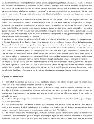 facilmente confundidos com comportamentos normais de qualquer garoto ou garota nessa faixa etária. Mesmo as crianças
mais sociáveis têm momentos de isolamento; as mais falantes e serelepes necessitam de momentos de quietude; e as
mais quietas, de um pouco de agitação. No caso do autismo, quando pensamos em uma criança com um transtorno grave,
todos esses sintomas são bastante evidentes, "gritantes", e, portanto, o diagnóstico vem naturalmente. Já nos casos
mais leves, a tentativa de compreender e interpretar cada dificuldade pode levar a um atraso no diagnóstico e retardar o
tratamento.
Algumas crianças gostam de momentos de solidão, brincam em seus quartos, criam seus próprios "universos". No
entanto, esse comportamento não traz nenhum prejuízo, desde que em outros momentos elas procurem por amigos,
divirtam-se com a família e compartilhem, de maneira saudável, brincadeiras e experiências. Mesmo as crianças um
pouco mais tímidas, por exemplo, conseguem se expressar quando desejam algo, seguem orientações e respondem
quando solicitadas. Por outro lado, as mais agitadas também conseguem manter o foco de atenção quando necessário. Já
as crianças com autismo mantêm o mesmo padrão disfuncional o tempo todo; ou seja, permanecem isoladas, preferem
brincar sozinhas, não olham quando são chamadas.
A avaliação de um médico ou psicólogo infantil consiste na observação criteriosa do conjunto de comportamentos,
vivências e da maneira de ser daquela criança. Esse observador deve ter ainda uma bagagem robusta do funcionamento e
do desenvolvimento de crianças em geral. Assim, é possível fazer uma análise detalhada daquilo que foge à regra,
observar sinais precoces relatados pelos pais, investigar comportamentos nos diferentes contextos e estabelecer vínculos
com a criança. O profissional precisa ter a tranqüilidade necessária para ouvir os pais ou cuidadores, uma vez que são
eles que mais têm contato com aquela criança, com a qual passam a maior parte do tempo. Além disso, durante a
entrevista, o médico ou terapeuta deve ter muita sensibilidade e racionalidade para compreender os relatos embebidos de
emoções e avaliá-los de maneira objetiva. Depois dessa investigação aprofundada, chega-se ao diagnóstico correto.
Em função de tudo que foi dito a respeito da tríade de base alterada no funcionamento autístico, elaboramos, de acordo
com nossa experiência clínica, uma lista com 39 características comuns na população infantil. Procuramos, dentro do
possível, buscar aquelas relacionadas ao cotidiano, visando facilitar a identificação dos sintomas. Destacamos, ainda,
que a lista foi dividida em três grupos, a fim de enfatizar situações decorrentes dos sintomas primários do autismo:
1o grupo: disfunção social
1 — Dificuldade na qualidade da interação social. Geralmente crianças com autismo não conseguem ter uma interação
social satisfatória ou estabelecer momentos de interação prolongada.
2 — Não conseguem estabelecer contato visual direto. Os pais estão sempre solicitando que elas olhem em seus olhos.
3 — Têm dificuldades de compartilhar momentos ou interesses com outras pessoas. Por exemplo: não mostram um
presente novo espontaneamente, não apontam algo para que os pais possam ver, não fazem questão de se engajar em
atividades em grupo.
4 — Falha na antecipação de posturas ou movimentos. As crianças não levantam os bracinhos quando os pais vão pegá-
las no colo, por exemplo.
5 — Elas se divertem mais com objetos e animais e se interessam mais por eles do que por pessoas. Isso porque o
objeto é algo concreto, de fácil entendimento; e os animais têm reações mais previsíveis, não apresentam tantas
emoções e expressões faciais quanto os seres humanos, sendo mais fácil "decifrá-los".
6 — As crianças com autismo podem usar pais, cuidadores e pessoas do seu convívio íntimo como "instrumentos" ou
"ferramentas" para demonstrar o que elas desejam. Por exemplo: pegam no braço da mãe e a levam até o filtro quando
necessitam beber água. Para as que têm grande dificuldade de socialização, esse recurso é mais prático e dá menos
 