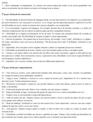 trabalho.
7 — Risos inadequados ou inapropriados. As crianças com autismo podem dar risadas ou até mesmo gargalhadas sem
motivo ou totalmente fora do contexto na tentativa de interagir com os demais.
2o grupo: disfunção da comunicação
8 — Têm dificuldades no desenvolvimento da linguagem falada, sem que haja tentativas de compensar essa comunicação
por meios alternativos, tais como gestos ou mímicas. Já as crianças que não apresentam prejuízos significativos na fala
têm dificuldade em iniciar, manter ou terminar uma conversa adequada e com reciprocidade.
9 — Uso estereotipado e repetitivo da linguagem. Por exemplo, decoram frases de desenhos animados e as falam em
momentos completamente fora do contexto ou repetem aquilo que lhes é perguntado (ecolalia).
10 — Dificuldade de se engajar em brincadeiras de faz de conta. As crianças não conseguem brincar de escolinha ou
casinha, por exemplo, pois têm dificuldade de imaginar os papéis a serem representados.
11 — Inversão de pronomes. Elas podem falar na terceira pessoa, por exemplo, "você é linda", referindo-se a si própria.
Ou, ainda, construírem a frase com excesso de pronomes: "Me dá meu pra mim a bola. É do Rodrigo", referindo-se a sua
própria bola.
12 — Ingenuidade. Não conseguem avaliar segundas intenções e podem ser enganadas por pessoas maldosas.
13 — Dificuldade no entendimento de ironias. Muitas vezes não entendem piadas ou frases com duplo sentido.
14 — Crianças e até muitos adultos com autismo não são hábeis para mentir, dissimular, enganar ou falar palavras que
não expressam a verdade. São extremamente sinceras e apresentam sérias dificuldades ou até mesmo impossibilidade de
utilizar pequenas mentiras diplomáticas.
15 — Aprendem a ler e escrever sozinhas antes da fase de alfabetização (hiperlexia).
3o grupo: disfunções comportamentais
16 — Têm interesses restritos, como conhecimento profundo sobre dinossauros, carros, trens, histórias em quadrinhos
etc. Sempre de maneira muito aprofundada e detalhista.
17 — Apego à rotina. Tendências a fazerem as coisas sempre do mesmo jeito, independente de ser a maneira mais
funcional ou não. Também demonstram manias.
18 — Movimentos estereotipados e repetitivos, por exemplo, balançar o corpo, bater palmas, agitar ou torcer as mãos ou
dedos, e dar pulinhos.
19 — Valorização da parte pelo todo. Muitas vezes o detalhe vale mais do que o conjunto.
20 — Hipersensibilidade ao toque. Geralmente não gostam de toque físico ou se sentem incomodados com isso.
21 — Tendem a ficar se movimentando o tempo todo (hipercinesia).
22 — Andar nas pontas dos pés. Algumas crianças com autismo tendem a iniciar a marcha nas pontas dos pés ou agem
assim quando estão eufóricas ou ansiosas.
23 — Medo de mudanças. Estruturam as coisas de uma maneira fixa e ficam angustiadas e ansiosas com uma simples
mudança de lugar dos móveis, ou em suas rotinas.
24 — Auto-agressão. Algumas crianças podem se morder, se bater ou bater com o corpo ou a cabeça na parede, sem
reclamar de dor.
25 — Estimulação vestibular (atividades que alteram o equilíbrio do corpo). Tendem a ficar atraídas por brincadeiras de
giro ou balanço; por exemplo, giram com a cadeira repetidas vezes e levantam sem apresentar tontura.
 