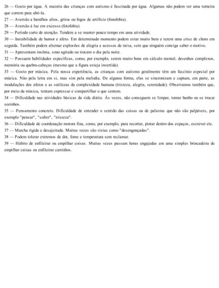 26 — Gosto por água. A maioria das crianças com autismo é fascinada por água. Algumas não podem ver uma torneira
que correm para abri-la.
27 — Aversão a barulhos altos, gritos ou fogos de artifício (fonofobia).
28 — Aversão à luz em excesso (fotofobia).
29 — Período curto de atenção. Tendem a se manter pouco tempo em uma atividade.
30 — Instabilidade de humor e afeto. Em determinado momento podem estar muito bem e terem uma crise de choro em
seguida. Também podem alternar explosões de alegria e acessos de raiva, sem que ninguém consiga saber o motivo.
31 — Apresentam insônia, sono agitado ou trocam o dia pela noite.
32 — Possuem habilidades específicas, como, por exemplo, serem muito bons em cálculo mental, desenhos complexos,
memória ou quebra-cabeças (mesmo que a figura esteja invertida).
33 — Gosto por música. Pela nossa experiência, as crianças com autismo geralmente têm um fascínio especial por
música. Não pela letra em si, mas sim pela melodia. De alguma forma, elas se sincronizam e captam, em parte, as
modulações dos afetos e as sutilezas da complexidade humana (tristeza, alegria, serenidade). Observamos também que,
por meio da música, tentam expressar e compartilhar o que sentem.
34 — Dificuldade nas atividades básicas da vida diária. Às vezes, não conseguem se limpar, tomar banho ou se trocar
sozinhos.
35 — Pensamento concreto. Dificuldade de entender o sentido das coisas ou de palavras que não são palpáveis, por
exemplo "pensar", "sofrer", "tristeza".
36 — Dificuldade de coordenação motora fina, como, por exemplo, para recortar, pintar dentro dos espaços, escrever etc.
37 — Marcha rígida e desajeitada. Muitas vezes são vistas como "desengonçadas".
38 — Podem tolerar extremos de dor, fome e temperatura sem reclamar.
39 — Hábito de enfileirar ou empilhar coisas. Muitas vezes passam horas engajadas em uma simples brincadeira de
empilhar caixas ou enfileirar carrinhos.
 