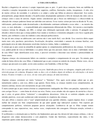 A VIDA EM FAMÍLIA
Receber o diagnóstico de autismo é sempre impactante para os pais. A partir desse momento, brota um turbilhão de
situações e emoções inesperadas no seio familiar: angústias, conflitos, frustrações, medos, inseguranças. A mãe, alvo
de muitas críticas da sociedade, é a primeira a se culpar e achar que falhou no processo educacional. Isso ocorre,
principalmente, porque durante décadas a fio profissionais despreparados apontaram a falta de interação das mães com as
crianças como a causa do autismo. Alguns autores consideravam que a frieza (ou indiferença) e a obsessividade na
educação das crianças poderiam formar um indivíduo com autismo. Essas teorias caíram por terra na década de 70, mas,
infelizmente, profissionais ainda desatualizados e desinformados continuam atribuindo a essas mães — na maioria das
vezes, as mais dedicadas — a responsabilidade pelo comportamento diferenciado dos filhos. Até mesmo a enciclopédia
Larousse italiana foi obrigada, em 2001, a corrigir uma informação equivocada sobre o autismo. O parágrafo mais
absurdo e ofensivo dizia que a criança poderia ficar curada se recebesse o tratamento adequado e este fosse seguido pela
família, pois atribuíam a causa da síndrome a uma educação perfeccionista.
Ser pai de uma criança ou adolescente com autismo não é uma tarefa fácil, sem dúvida. Esse exercício diário requer
muito mais zelo, paciência, persistência, fiscalização, disciplina, criatividade e aumento da estrutura familiar, com
participação ativa de todos diretamente envolvidos (inclusive irmãos, babás e cuidadores).
É comum que os pais caiam na armadilha de apontar apenas os comportamentos problemáticos das crianças. Ao fazerem
isso, podem perder de vista as habilidades e os pontos fortes que elas possuem. Quais são os dons e habilidades inatas
de seus filhos? Após identificarem essas áreas, é possível estimular e direcionar seus talentos e potencialidades de
forma correta.
Algumas crianças são extremamente hábeis em controlar e manipular o comportamento de seus pais. No entanto, para
cuidar de forma efetiva dos seus filhos, é fundamental que os pais estejam no controle da situação. Muitas vezes, são as
crianças que possuem esse poder, assim como acontece com Sandrinho, o filho de Olga:
Ele é o rei da casa. Quer que tudo seja feito do seu jeito. Sandrinho passa horas no videogame, ninguém pode utilizar a
televisão porque ele a domina. Brigamos todos os dias e ele só obedece depois de milhares de solicitações e de muita
bronca. Ficamos irritados e, às vezes, ele nos vence pelo cansaço, de tanta insistência.
Algumas crianças costumam ser muito "teimosas" e "birrentas". Elas agem assim porque sabem que os pais
normalmente cedem e, com isso, obtêm o que querem. Desta forma, as crianças mantêm esses comportamentos, de
maneira contínua, mesmo com ensinamentos de que estão erradas.
É muito comum que os pais tentem eliminar os comportamentos inadequados dos filhos com punições, repreensões e até
com castigos físicos — como forma de aliviar sua raiva. Porém, essas atitudes não são capazes de ensiná-los a fazer o
que é certo, só geram efeitos "colaterais" e conseqüências desastrosas. Além de se sentirem culpados com seus
métodos punitivos, esses pais acabam por ceder novamente às exigências das crianças.
Aos pais aflitos e exaustos com o "caos" proporcionado por seus queridos rebentos, seguem algumas dicas: é sempre
melhor dar atenção aos bons comportamentos do que punir quando algo indesejável acontece. Não esperem por
comportamentos perfeitos, valorizem pequenos passos alcançados. Lembrem-se de que os filhos sempre tentam
corresponder às suas expectativas, mas, muitas vezes, simplesmente não conseguem. Ofereçam atenção, estímulo e
carinho a eles.
O acolhimento e a orientação para as famílias são fundamentais para que elas deixem de lado crenças errôneas, e não se
desgastem com culpas desnecessárias e sem propósitos. Cuidar dos familiares, especialmente das mães, é tão
importante quanto cuidar das próprias crianças.
 