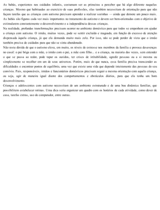 As babás, experientes nos cuidados infantis, costumam ser as primeiras a perceber que há algo diferente naquelas
crianças. Mesmo que habituadas ao exercício de suas profissões, elas também necessitam de orientação para que não
façam tarefas que as crianças com autismo precisam aprender a realizar sozinhas — ainda que demore um pouco mais.
As babás são figuras cada vez mais importantes no tratamento do autismo e devem ser bem-orientadas com o objetivo de
estimularem constantemente o desenvolvimento e a independência dessas crianças.
Na realidade, profundas transformações precisam ocorrer no ambiente doméstico para que todos se empenhem em ajudar
a criança com autismo. O irmão, muitas vezes, pode se sentir excluído e magoado, em função do excesso de atenção
dispensada àquela criança, já que ela demanda muito mais zelo. Por isso, não se pode perder de vista que o irmão
também precisa de cuidados para que não se sinta abandonado.
Não resta dúvida de que o autismo eleva, em muito, os níveis de estresse nos membros da família e provoca desavenças
no casal: o pai briga com a mãe, o irmão com o pai, a mãe com filho... e a criança, na maioria das vezes, sem entender
o que se passa ao redor, pode tapar os ouvidos, ter crises de irritabilidade, agredir pessoas ou a si mesma ou
simplesmente se recolher em um de seus universos. Porém, mais do que nunca, essa família precisa transcender as
dificuldades e encontrar pontos de equilíbrio, uma vez que existe uma vida que depende inteiramente das pessoas do seu
convívio. Pais, responsáveis, irmãos e funcionários domésticos precisam seguir a mesma orientação com aquela criança,
ou seja, agir de maneira igual diante dos comportamentos e obstáculos diários, para que ela tenha um bom
desenvolvimento.
Crianças e adolescentes com autismo necessitam de um ambiente estruturado e de uma boa dinâmica familiar, que
possibilitem estabelecer rotinas. Uma dica seria organizar um quadro com os horários de cada atividade, como dever de
casa, tarefas extras, uso do computador, entre outras.
 