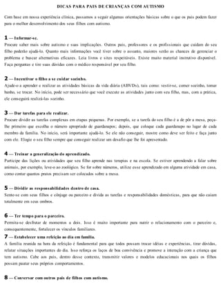 DICAS PARA PAIS DE CRIANÇAS COM AUTISMO
Com base em nossa experiência clínica, passamos a seguir algumas orientações básicas sobre o que os pais podem fazer
para o melhor desenvolvimento dos seus filhos com autismo.
1 — Informar-se.
Procure saber mais sobre autismo e suas implicações. Outros pais, professores e os profissionais que cuidam do seu
filho poderão ajudá-lo. Quanto mais informações você tiver sobre o assunto, maiores serão as chances de gerenciar o
problema e buscar alternativas eficazes. Leia livros e sites respeitáveis. Existe muito material instrutivo disponível.
Faça perguntas e tire suas dúvidas com o médico responsável por seu filho.
2 — Incentivar o filho a se cuidar sozinho.
Ajude-o a aprender e realizar as atividades básicas da vida diária (ABVDs), tais como: vestir-se, comer sozinho, tomar
banho, se trocar. No início, pode ser necessário que você execute as atividades junto com seu filho, mas, com a prática,
ele conseguirá realizá-las sozinho.
3 — Dar tarefas para ele realizar.
Procure dividir as tarefas complexas em etapas pequenas. Por exemplo, se a tarefa do seu filho é a de pôr a mesa, peça-
lhe primeiro que escolha o número apropriado de guardanapos; depois, que coloque cada guardanapo no lugar de cada
membro da família. No início, será importante ajudá-lo. Se ele não conseguir, mostre como deve ser feito e faça junto
com ele. Elogie o seu filho sempre que conseguir realizar um desafio que lhe foi apresentado.
4 — Treinar a generalização do aprendizado.
Participe das lições ou atividades que seu filho aprende nas terapias e na escola. Se estiver aprendendo a falar sobre
animais, por exemplo, leve-o ao zoológico. Se for sobre números, utilize esse aprendizado em alguma atividade em casa,
como contar quantos pratos precisam ser colocados sobre a mesa.
5 — Dividir as responsabilidades dentro de casa.
Sente-se com seus filhos e cônjuge ou parceiro e divida as tarefas e responsabilidades domésticas, para que não caiam
totalmente em seus ombros.
6 — Ter tempo para o parceiro.
Permita-se desfrutar de momentos a dois. Isso é muito importante para nutrir o relacionamento com o parceiro e,
consequentemente, fortalecer os vínculos familiares.
7 — Estabelecer uma refeição ao dia em família.
A família reunida na hora da refeição é fundamental para que todos possam trocar idéias e experiências, tirar dúvidas,
relatar situações importantes do dia. Isso reforça os laços de boa convivência e promove a interação com a criança que
tem autismo. Cabe aos pais, dentro desse contexto, transmitir valores e modelos educacionais nos quais os filhos
possam pautar seus próprios comportamentos.
8 — Conversar com outros pais de filhos com autismo.
 
