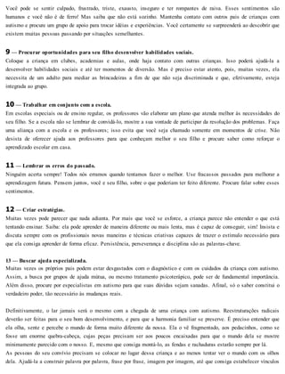 Você pode se sentir culpado, frustrado, triste, exausto, inseguro e ter rompantes de raiva. Esses sentimentos são
humanos e você não é de ferro! Mas saiba que não está sozinho. Mantenha contato com outros pais de crianças com
autismo e procure um grupo de apoio para trocar idéias e experiências. Você certamente se surpreenderá ao descobrir que
existem muitas pessoas passando por situações semelhantes.
9 — Procurar oportunidades para seu filho desenvolver habilidades sociais.
Coloque a criança em clubes, academias e aulas, onde haja contato com outras crianças. Isso poderá ajudá-la a
desenvolver habilidades sociais e até ter momentos de diversão. Mas é preciso estar atento, pois, muitas vezes, ela
necessita de um adulto para mediar as brincadeiras a fim de que não seja discriminada e que, efetivamente, esteja
integrada ao grupo.
10 — Trabalhar em conjunto com a escola.
Em escolas especiais ou de ensino regular, os professores vão elaborar um plano que atenda melhor às necessidades do
seu filho. Se a escola não se lembrar de convidá-lo, mostre a sua vontade de participar da resolução dos problemas. Faça
uma aliança com a escola e os professores; isso evita que você seja chamado somente em momentos de crise. Não
desista de oferecer ajuda aos professores para que conheçam melhor o seu filho e procure saber como reforçar o
aprendizado escolar em casa.
11 — Lembrar os erros do passado.
Ninguém acerta sempre! Todos nós erramos quando tentamos fazer o melhor. Use fracassos passados para melhorar a
aprendizagem futura. Pensem juntos, você e seu filho, sobre o que poderiam ter feito diferente. Procure falar sobre esses
sentimentos.
12 — Criar estratégias.
Muitas vezes pode parecer que nada adianta. Por mais que você se esforce, a criança parece não entender o que está
tentando ensinar. Saiba: ela pode aprender de maneira diferente ou mais lenta, mas é capaz de conseguir, sim! Insista e
discuta sempre com os profissionais novas maneiras e técnicas criativas capazes de trazer o estímulo necessário para
que ela consiga aprender de forma eficaz. Persistência, perseverança e disciplina são as palavras-chave.
13 — Buscar ajuda especializada.
Muitas vezes os próprios pais podem estar desgastados com o diagnóstico e com os cuidados da criança com autismo.
Assim, a busca por grupos de ajuda mútua, ou mesmo tratamento psicoterápico, pode ser de fundamental importância.
Além disso, procure por especialistas em autismo para que suas dúvidas sejam sanadas. Afinal, só o saber constitui o
verdadeiro poder, tão necessário às mudanças reais.
Definitivamente, o lar jamais será o mesmo com a chegada de uma criança com autismo. Reestruturações radicais
deverão ser feitas para o seu bom desenvolvimento, e para que a harmonia familiar se preserve. É preciso entender que
ela olha, sente e percebe o mundo de forma muito diferente da nossa. Ela o vê fragmentado, aos pedacinhos, como se
fosse um enorme quebra-cabeça, cujas peças precisam ser aos poucos encaixadas para que o mundo dela se mostre
minimamente parecido com o nosso. E, mesmo que consiga montá-lo, as fendas e rachaduras estarão sempre por lá.
As pessoas do seu convívio precisam se colocar no lugar dessa criança e ao menos tentar ver o mundo com os olhos
dela. Ajudá-la a construir palavra por palavra, frase por frase, imagem por imagem, até que consiga estabelecer vínculos
 