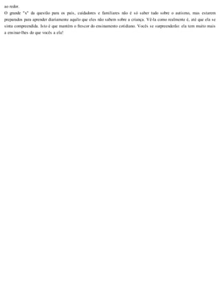 ao redor.
O grande "x" da questão para os pais, cuidadores e familiares não é só saber tudo sobre o autismo, mas estarem
preparados para aprender diariamente aquilo que eles não sabem sobre a criança. Vê-la como realmente é, até que ela se
sinta compreendida. Isto é que mantém o frescor do ensinamento cotidiano. Vocês se surpreenderão: ela tem muito mais
a ensinar-lhes do que vocês a ela!
 