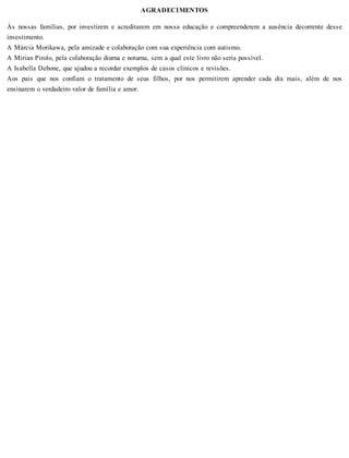 AGRADECIMENTOS
Às nossas famílias, por investirem e acreditarem em nossa educação e compreenderem a ausência decorrente desse
investimento.
A Márcia Morikawa, pela amizade e colaboração com sua experiência com autismo.
A Mirian Pirolo, pela colaboração diurna e noturna, sem a qual este livro não seria possível.
A Isabella Debone, que ajudou a recordar exemplos de casos clínicos e revisões.
Aos pais que nos confiam o tratamento de seus filhos, por nos permitirem aprender cada dia mais, além de nos
ensinarem o verdadeiro valor de família e amor.
 