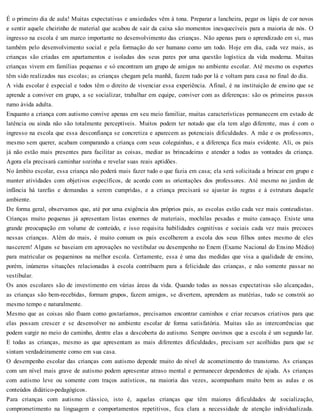 É o primeiro dia de aula! Muitas expectativas e ansiedades vêm à tona. Preparar a lancheira, pegar os lápis de cor novos
e sentir aquele cheirinho de material que acabou de sair da caixa são momentos inesquecíveis para a maioria de nós. O
ingresso na escola é um marco importante no desenvolvimento das crianças. Não apenas para o aprendizado em si, mas
também pelo desenvolvimento social e pela formação do ser humano como um todo. Hoje em dia, cada vez mais, as
crianças são criadas em apartamentos e isoladas dos seus pares por uma questão logística da vida moderna. Muitas
crianças vivem em famílias pequenas e só encontram um grupo de amigos no ambiente escolar. Até mesmo os esportes
têm sido realizados nas escolas; as crianças chegam pela manhã, fazem tudo por lá e voltam para casa no final do dia.
A vida escolar é especial e todos têm o direito de vivenciar essa experiência. Afinal, é na instituição de ensino que se
aprende a conviver em grupo, a se socializar, trabalhar em equipe, conviver com as diferenças: são os primeiros passos
rumo ávida adulta.
Enquanto a criança com autismo convive apenas em seu meio familiar, muitas características permanecem em estado de
latência ou ainda não são totalmente perceptíveis. Muitos podem ter notado que ela tem algo diferente, mas é com o
ingresso na escola que essa desconfiança se concretiza e aparecem as potenciais dificuldades. A mãe e os professores,
mesmo sem querer, acabam comparando a criança com seus coleguinhas, e a diferença fica mais evidente. Ali, os pais
já não estão mais presentes para facilitar as coisas, mediar as brincadeiras e atender a todas as vontades da criança.
Agora ela precisará caminhar sozinha e revelar suas reais aptidões.
No âmbito escolar, essa criança não poderá mais fazer tudo o que fazia em casa; ela será solicitada a brincar em grupo e
manter atividades com objetivos específicos, de acordo com as orientações dos professores. Até mesmo no jardim de
infância há tarefas e demandas a serem cumpridas, e a criança precisará se ajustar às regras e à estrutura daquele
ambiente.
De forma geral, observamos que, até por uma exigência dos próprios pais, as escolas estão cada vez mais conteudistas.
Crianças muito pequenas já apresentam listas enormes de materiais, mochilas pesadas e muito cansaço. Existe uma
grande preocupação em volume de conteúdo, e isso requisita habilidades cognitivas e sociais cada vez mais precoces
nessas crianças. Além do mais, é muito comum os pais escolherem a escola dos seus filhos antes mesmo de eles
nascerem! Alguns se baseiam em aprovações no vestibular ou desempenho no Enem (Exame Nacional do Ensino Médio)
para matricular os pequeninos na melhor escola. Certamente, essa é uma das medidas que visa a qualidade de ensino,
porém, inúmeras situações relacionadas à escola contribuem para a felicidade das crianças, e não somente passar no
vestibular.
Os anos escolares são de investimento em várias áreas da vida. Quando todas as nossas expectativas são alcançadas,
as crianças são bem-recebidas, formam grupos, fazem amigos, se divertem, aprendem as matérias, tudo se constrói ao
mesmo tempo e naturalmente.
Mesmo que as coisas não fluam como gostaríamos, precisamos encontrar caminhos e criar recursos criativos para que
elas possam crescer e se desenvolver no ambiente escolar de forma satisfatória. Muitas são as intercorrências que
podem surgir no meio do caminho, dentre elas a descoberta do autismo. Sempre ouvimos que a escola é um segundo lar.
E todas as crianças, mesmo as que apresentam as mais diferentes dificuldades, precisam ser acolhidas para que se
sintam verdadeiramente como em sua casa.
O desempenho escolar das crianças com autismo depende muito do nível de acometimento do transtorno. As crianças
com um nível mais grave de autismo podem apresentar atraso mental e permanecer dependentes de ajuda. As crianças
com autismo leve ou somente com traços autísticos, na maioria das vezes, acompanham muito bem as aulas e os
conteúdos didático-pedagógicos.
Para crianças com autismo clássico, isto é, aquelas crianças que têm maiores dificuldades de socialização,
comprometimento na linguagem e comportamentos repetitivos, fica clara a necessidade de atenção individualizada.
 