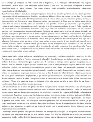 Essas crianças já começam sua vida escolar com o diagnóstico, e as estratégias individualizadas vão surgindo
naturalmente. Muitas vezes, elas apresentam atraso mental e, com isso, não conseguem acompanhar a demanda
pedagógica como as outras crianças. Para essas crianças serão necessários acompanhamentos educacionais
especializados e individualizados.
A professora de André, 4 anos, ficou muito preocupada no início do ano ao saber que teria em sua sala um garotinho
com autismo. Desde quando estava na faculdade, a professora Sônia acreditava que ensinar era um dom. Para desafiar
suas habilidades, recebeu André. Ele não permanecia dentro da sala de aula e, ao ser contrariado, gritava, chorava, se
jogava no chão e até fazia xixi na roupa. Ela estava confusa com suas crises de birra, mas, ao mesmo tempo, não se
sentia bem em deixá-lo de lado, alheio às atividades e sem aprender. Tivemos que interceder, Logo na primeira
semana de aula, fizemos uma reunião na escola com todos os profissionais que cuidavam de André. Todos reunidos por
um único objetivo: o desenvolvimento do menino. Como ele já estava em tratamento conosco havia um ano, tínhamos
todos os seus comportamentos mapeados pela equipe. Sabíamos que quando queria se livrar de alguma atividade, por
exemplo, começava a apresentar crises de birra e agitação, parecia sair do controle ou estar sofrendo. Mas, quando
insistíamos, percebíamos que as crises paravam e ele conseguia permanecer nos locais e até se divertir. Explicamos
à professora que André deveria ser mantido na sala de aula, que os primeiros dias seriam difíceis, mas logo ele se
adaptaria. Orientamos, ainda, que fazer xixi na roupa também era uma maneira de sair da sala, pois sua mãe seria
chamada e ele iria embora. Pedimos também que ele fosse trocado na própria escola e retornasse à sala. Em pouco
tempo, André entendeu que suas estratégias não o livrariam das atividades e passou a ficar na sala de aula. Poucos
meses depois, Sônia já se orgulhava de ter seu primeiro aluno com autismo em período integral na escola. O passo
seguinte seria potencializar seu aprendizado.
Assim como Sônia, muitos professores, principalmente em nosso país, escolhem o magistério como ideal de vida.
Acreditam no seu trabalho e "vestem a camisa da educação". Quando falamos em inclusão escolar, pensamos em
milhares de técnicas e treinamentos para os professores. A sociedade se preocupa com as questões pedagógicas desses
mestres, mas não podemos esquecer que eles também necessitam de apoio psicológico adequado. Observamos que os
professores estudam e se instrumentalizam rapidamente quando há uma criança com necessidades especiais em suas
salas, mas se desgastam e se angustiam com as frustrações causadas pela quebra da expectativa que têm desses alunos.
Muitos vão a congressos e aprendem técnicas novas, mas na hora de aplicá-las é bem diferente. Julgam-se, na maioria
das vezes, pouco competentes e despreparados, o que faz com que desistam ou se sintam culpados. Outros encaram esse
desafio como uma "questão de honra", mas podem incorrer no erro de deixarem os demais alunos de lado, causando mais
problemas. Alguns têm receio de serem recriminados pelos pais, outros não têm a menor idéia do que fazer e,
simplesmente, ficam à mercê das vontades da criança.
Cabe esclarecer que não é função dos professores fazer o diagnóstico de crianças com autismo. Eles, em sua grande
maioria, não tiveram treinamento de como identificar sinais e sintomas nesse grupo de crianças. Porém, os professores
passam muitas horas do dia com essa turminha e são sensíveis à percepção das pequenas dificuldades e alterações de
comportamento. Sugerimos, sempre, que eles tenham um contato próximo com os pais e relatem quaisquer dificuldades
observadas no dia a dia, para que as crianças sejam investigadas e tratadas por profissionais especializados. Até porque,
os próprios pais, muitas vezes, não conseguem identificar problemas sutis no desenvolvimento das crianças, já que
estas, quando estão imersas em seus ambientes domésticos, geralmente têm um desempenho melhor. De forma natural e
gradual, os pais estruturam o espaço em que vivem de acordo com os comportamentos dessas crianças, sem que
percebam suas reais dificuldades.
Um exemplo disso é quando o filho apresenta problemas em interagir com os colegas. Os pais podem, automaticamente,
intermediar uma brincadeira para que ele seja incluído, porém, essa falta de habilidade social pode ser interpretada
apenas como timidez ou falta de jeito. Na escola, como a criança precisa lidar com seus pares e brincar em grupo, essas
 