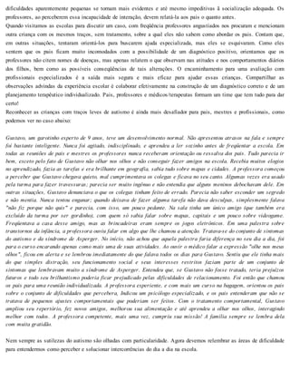 dificuldades aparentemente pequenas se tornam mais evidentes e até mesmo impeditivas ã socialização adequada. Os
professores, ao perceberem essa incapacidade de interação, devem relatá-la aos pais o quanto antes.
Quando visitamos as escolas para discutir um caso, com freqüência professores angustiados nos procuram e mencionam
outra criança com os mesmos traços, sem tratamento, sobre a qual eles não sabem como abordar os pais. Contam que,
em outras situações, tentaram orientá-los para buscarem ajuda especializada, mas eles se esquivaram. Como eles
sentem que os pais ficam muito incomodados com a possibilidade de um diagnóstico positivo, orientamos que os
professores não citem nomes de doenças, mas apenas relatem o que observam nas atitudes e nos comportamentos diários
dos filhos, bem como as possíveis conseqüências de tais alterações. O encaminhamento para uma avaliação com
profissionais especializados é a saída mais segura e mais eficaz para ajudar essas crianças. Compartilhar as
observações advindas da experiência escolar é colaborar efetivamente na construção de um diagnóstico correto e de um
planejamento terapêutico individualizado. Pais, professores e médicos/terapeutas formam um time que tem tudo para dar
certo!
Reconhecer as crianças com traços leves de autismo é ainda mais desafiador para pais, mestres e profissionais, como
podemos ver no caso abaixo:
Gustavo, um garotinho esperto de 9 anos, teve um desenvolvimento normal. Não apresentou atrasos na fala e sempre
foi bastante inteligente. Nunca foi agitado, indisciplinado, e aprendeu a ler sozinho antes de freqüentar a escola. Em
todas as reuniões de pais e mestres os professores nunca receberam orientação ou ressalva dos pais. Tudo parecia ir
bem, exceto pelo fato de Gustavo não olhar nos olhos e não conseguir fazer amigos na escola. Recebia muitos elogios
no aprendizado, fazia as tarefas e era brilhante em geografia, sabia tudo sobre mapas e cidades. A professora começou
a perceber que Gustavo chegava quieto, mal cumprimentava os colegas e ficava no seu canto. Algumas vezes era usado
pela turma para fazer travessuras; parecia ser muito ingênuo e não entendia que alguns meninos debochavam dele. Em
outras situações, Gustavo denunciava o que os colegas tinham feito de errado. Parecia não saber esconder um segredo
e não mentia. Nunca tentou enganar; quando deixava de fazer alguma tarefa não dava desculpas, simplesmente falava
"não fiz porque não quis" e parecia, com isso, um pouco pedante. Na sala tinha um único amigo (que também era
excluído da turma por ser gordinho), com quem só sabia falar sobre mapas, capitais e um pouco sobre videogame.
Freqüentava a casa desse amigo, mas as brincadeiras eram sempre os jogos eletrônicos. Em uma palestra sobre
transtornos da infância, a professora ouviu falar em algo que lhe chamou a atenção. Tratava-se do conjunto de sintomas
do autismo e da síndrome de Asperger. No início, não achou que aquela palestra faria diferença no seu dia a dia, foi
para o curso encarando apenas como mais uma de suas atividades. Ao ouvir o médico falar a expressão "olhe nos meus
olhos", ficou em alerta e se lembrou imediatamente do que falava todos os dias para Gustavo. Sentiu que ele tinha mais
do que simples distração, seu funcionamento social e seus interesses restritos faziam parte de um conjunto de
sintomas que lembravam muito a síndrome de Asperger. Entendeu que, se Gustavo não fosse tratado, teria prejuízos
futuros e todo seu brilhantismo poderia ficar prejudicado pelas dificuldades de relacionamento. Foi então que chamou
os pais para uma reunião individualizada. A professora experiente, e com mais um curso na bagagem, orientou os pais
sobre o conjunto de dificuldades que percebera, Indicou um psicólogo especializado, e os pais entenderam que não se
tratava de pequenos ajustes comportamentais que poderiam ser feitos. Com o tratamento comportamental, Gustavo
ampliou seu repertório, fez novos amigos, melhorou sua alimentação e até aprendeu a olhar nos olhos, interagindo
melhor com todos. A professora competente, mais uma vez, cumpriu sua missão! A família sempre se lembra dela
com muita gratidão.
Nem sempre as sutilezas do autismo são olhadas com particularidade. Agora devemos relembrar as áreas de dificuldade
para entendermos como perceber e solucionar intercorrências do dia a dia na escola.
 