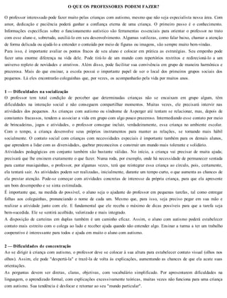 O QUE OS PROFESSORES PODEM FAZER?
O professor interessado pode fazer muito pelas crianças com autismo, mesmo que não seja especialista nessa área. Com
amor, dedicação e paciência poderá ganhar a confiança eterna de uma criança. O primeiro passo é o conhecimento.
Informações específicas sobre o funcionamento autístico são ferramentas essenciais para orientar o professor no trato
com esse aluno e, sobretudo, auxiliá-lo em seu desenvolvimento. Algumas sutilezas, como falar baixo, chamar a atenção
de forma delicada ou ajudá-lo a entender o conteúdo por meio de figuras ou imagens, são sempre muito bem-vindas.
Para isso, é importante avaliar os pontos fracos de seu aluno e colocar em prática as estratégias. Seu empenho pode
fazer uma enorme diferença na vida dele. Pode tirá-lo de um mundo com repertórios restritos e redirecioná-lo a um
universo repleto de novidades e atrativos. Além disso, pode facilitar sua convivência em grupo de maneira harmônica e
prazerosa. Mais do que ensinar, a escola possui o importante papel de ser o local dos primeiros grupos sociais dos
pequenos. Lá eles encontrarão coleguinhas que, por vezes, os acompanharão pela vida por muitos anos.
1 — Dificuldades na socialização
O professor tem total condição de perceber que determinadas crianças não se encaixam em grupo algum, têm
dificuldades na interação social e não conseguem compartilhar momentos. Muitas vezes, ele precisará intervir nas
atividades dos pequenos. As crianças com autismo ou síndrome de Asperger até tentam se relacionar, mas, depois de
constantes fracassos, tendem a associar a vida em grupo com algo pouco prazeroso. Intermediando esse contato por meio
de brincadeiras, jogos e atividades, o professor consegue incluir, verdadeiramente, essa criança no ambiente escolar.
Com o tempo, a criança desenvolve seus próprios instrumentos para manter as relações, se tornando mais hábil
socialmente. O contato social com crianças com necessidades especiais é importante também para os demais alunos,
que aprendem a lidar com as diversidades, quebrar preconceitos e construir um mundo mais tolerante e solidário.
Atividades pedagógicas em conjunto também são bastante válidas. No início, a criança vai precisar de muita ajuda;
precisará que lhe ensinem exatamente o que fazer. Numa roda, por exemplo, onde há necessidade de permanecer sentada
para cantar musiquinhas, o professor, por algumas vezes, terá que reintegrar essa criança ao círculo, pois, certamente,
ela tentará sair. As atividades podem ser realizadas, inicialmente, durante um tempo curto, o que aumenta as chances de
ela prestar atenção. Pode-se começar com atividades concretas de interesse da própria criança, para que ela apresente
um bom desempenho e se sinta estimulada.
É importante que, na medida do possível, o aluno seja o ajudante do professor em pequenas tarefas, tal como entregar
folhas aos coleguinhas, pronunciando o nome de cada um. Mesmo que, para isso, seja preciso pegar em sua mão e
realizar a atividade junto com ele. E fundamental que ele receba o máximo de dicas possíveis para que a tarefa seja
bem-sucedida. Ele se sentirá acolhido, valorizado e mais integrado.
A disposição de carteiras em duplas também é um caminho eficaz. Assim, o aluno com autismo poderá estabelecer
contato mais estreito com o colega ao lado e receber ajuda quando não entender algo. Ensinar a turma a ter um trabalho
cooperativo é interessante para todos e ajuda em muito o aluno com autismo.
2 — Dificuldades de concentração
Ao se dirigir à criança com autismo, o professor deve se colocar à sua altura para estabelecer contato visual (olhos nos
olhos). Assim, ele pode "despertá-la" e trazê-la de volta às explicações, aumentando as chances de que ela acate suas
orientações.
As perguntas devem ser diretas, claras, objetivas, com vocabulário simplificado. Por apresentarem dificuldades na
linguagem, o aprendizado formal, com explicações excessivamente teóricas, muitas vezes não funciona para uma criança
com autismo. Sua tendência é desfocar e retornar ao seu "mundo particular".
 