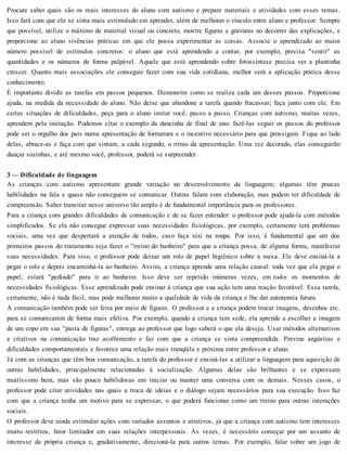 Procure saber quais são os reais interesses do aluno com autismo e prepare materiais e atividades com esses temas.
Isso fará com que ele se sinta mais estimulado em aprender, além de melhorar o vínculo entre aluno e professor. Sempre
que possível, utilize o máximo de material visual ou concreto, mostre figuras e gravuras no decorrer das explicações, e
proporcione ao aluno vivências práticas em que ele possa experimentar as coisas. Associe o aprendizado ao maior
número possível de estímulos concretos: o aluno que está aprendendo a contar, por exemplo, precisa "sentir" as
quantidades e os números de forma palpável. Aquele que está aprendendo sobre fotossíntese precisa ver a plantinha
crescer. Quanto mais associações ele conseguir fazer com sua vida cotidiana, melhor será a aplicação prática desse
conhecimento.
É importante dividir as tarefas em passos pequenos. Demonstre como se realiza cada um desses passos. Proporcione
ajuda, na medida da necessidade do aluno. Não deixe que abandone a tarefa quando fracassar; faça junto com ele. Em
certas situações de dificuldades, peça para o aluno imitar você, passo a passo. Crianças com autismo, muitas vezes,
aprendem pela imitação. Podemos citar o exemplo da dancinha de final de ano: fazê-las seguir os passos do professor
pode ser o orgulho dos pais numa apresentação de formatura e o incentivo necessário para que prossigam. Fique ao lado
delas, abrace-as e faça com que sintam, a cada segundo, o ritmo da apresentação. Uma vez decorado, elas conseguirão
dançar sozinhas, e até mesmo você, professor, poderá se surpreender.
3 — Dificuldade de linguagem
As crianças com autismo apresentam grande variação no desenvolvimento da linguagem; algumas têm poucas
habilidades na fala e quase não conseguem se comunicar. Outras falam com elaboração, mas podem ter dificuldade de
compreensão. Saber transitar nesse universo tão amplo é de fundamental importância para os professores.
Para a criança com grandes dificuldades de comunicação e de se fazer entender: o professor pode ajudá-la com métodos
simplificados. Se ela não consegue expressar suas necessidades fisiológicas, por exemplo, certamente terá problemas
sociais, uma vez que despertará a atenção de todos, caso faça xixi na roupa. Por isso, é fundamental que um dos
primeiros passos do tratamento seja fazer o "treino do banheiro" para que a criança possa, de alguma forma, manifestar
suas necessidades. Para isso, o professor pode deixar um rolo de papel higiênico sobre a mesa. Ele deve ensiná-la a
pegar o rolo e depois encaminhá-la ao banheiro. Assim, a criança aprende uma relação causal: toda vez que ela pegar o
papel, estará "pedindo" para ir ao banheiro. Isso deve ser repetido inúmeras vezes, em todos os momentos de
necessidades fisiológicas. Esse aprendizado pode ensinar à criança que sua ação tem uma reação favorável. Essa tarefa,
certamente, não é nada fácil, mas pode melhorar muito a qualidade de vida da criança e lhe dar autonomia futura.
A comunicação também pode ser feita por meio de figuras. O professor e a criança podem trocar imagens, desenhos etc.
para se comunicarem de forma mais efetiva. Por exemplo, quando a criança tem sede, ela aprende a escolher a imagem
de um copo em sua "pasta de figuras", entrega ao professor que logo saberá o que ela deseja. Usar métodos alternativos
e criativos na comunicação traz acolhimento e faz com que a criança se sinta compreendida. Previne angústias e
dificuldades comportamentais e favorece uma relação mais tranqüila e próxima entre professor e aluno.
Já com as crianças que têm boa comunicação, a tarefa do professor é ensiná-las a utilizar a linguagem para aquisição de
outras habilidades, principalmente relacionadas à socialização. Algumas delas são brilhantes e se expressam
muitíssimo bem, mas são pouco habilidosas em iniciar ou manter uma conversa com os demais. Nesses casos, o
professor pode criar atividades nas quais a troca de idéias e o diálogo sejam necessários para sua execução. Isso faz
com que a criança tenha um motivo para se expressar, o que poderá funcionar como um treino para outras interações
sociais.
O professor deve ainda estimular ações com variados assuntos e atrativos, já que a criança com autismo tem interesses
muito restritos, fator limitador em suas relações interpessoais. Às vezes, é necessário começar por um assunto de
interesse da própria criança e, gradativamente, direcioná-la para outros temas. Por exemplo, falar sobre um jogo de
 