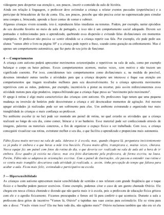 videogame para despertar sua atenção e, aos poucos, inserir o conteúdo da aula de história.
Ainda em relação à linguagem, o professor deve estimular a criança a relatar eventos passados (experiências) e a
participar de brincadeiras de faz de conta. Ela, aos poucos, percebe que não precisa estar no supermercado para simular
uma compra e, brincando, aprende a fazer contas de somar e subtrair.
Algumas crianças vivem ecoando, isto é, reproduzem falas imediatas ou remotas. Podem, por exemplo, narrar episódios
do seu desenho favorito no meio da aula de português, e isso não é um comportamento social adequado. Devem ser
pontuadas e redirecionadas para o aprendizado, quebrando essa dispersão e evitando falas disfuncionais em momentos
impróprios. O professor não precisa se sentir ofendido se a criança repetir sua fala. Por exemplo, ele pode pedir aos
alunos "vamos abrir o livro na página 10" e a criança pode repetir a frase, soando como gozação ou enfrentamento. Mas é
apenas um comportamento automático, que faz parte do seu jeito de funcionar.
4 — Comportamentos
A criança com autismo poderá apresentar movimentos estereotipados e repetitivos na sala de aula, como por exemplo
balançar o corpo ou bater palmas. Esses comportamentos ocorrem, muitas vezes, sem motivo e não trazem um
significado coerente. Por isso, consideramos tais comportamentos como disfuncionais e, na medida do possível,
devemos introduzir outras tarefas e atividades para que a criança desperte um interesse e foque sua atenção em
comportamentos que tragam resultados melhores para seu desenvolvimento. Se a criança apresenta movimentos
repetitivos com as mãos, podemos, por exemplo, incentivá-la a pintar ou recortar, pois assim redirecionaremos essa
atividade motora para algo produtivo, impossibilitando que a criança fique presa ao "movimento pelo movimento".
O apego à rotina é algo muito característico das crianças com autismo. Os professores logo notam que uma pequena
mudança ou inversão de horários pode desestruturar a criança e até desencadear momentos de agitação. Até mesmo
apagar atividades já realizadas pode ser um sofrimento para elas. Um ambiente estruturado e organizado traz mais
tranqüilidade às crianças e mais confiança ao professor.
No ambiente escolar (e no lar) pode ser montado um painel de rotina, no qual estarão as atividades que a criança
realizará ao longo do seu dia, como comer, brincar e ir ao banheiro. Esse material pode ser confeccionado através de
imagens, palavras ou materiais concretos, a fim de organizar o espaço físico a ser trabalhado. Com isso, a criança
conseguirá visualizar sua rotina, estruturar melhor o seu dia, o que facilita o aprendizado e proporciona mais autonomia.
Fábio ficava muito nervoso na sala de aula. Adorava ir à escola, mas, quando chegava lá, perguntava insistentemente
se já podia ir embora e a que horas a mãe iria buscá-lo. Ficava muito aflito, transpirava e, muitas vezes, chorava.
Nossa equipe fez um painel com fotos da rotina do dia, o que deveria ser realizado na sala de aula até a hora de ir
embora. Esse quadro já existia na classe, mas era feito diariamente pela professora, de forma escrita, na lousa.
Porém, Fábio não se adaptava às orientações escritas. Com o painel de ilustrações, ele passou a entender sua rotina e
se sentiu mais tranqüilo: descartava cada atividade já realizada, e, assim, tinha percepção do tempo que faltava para
acabar a aula. Ficou mais feliz, estimulado e participativo na escola.
5 — Hipersensibilidade
As crianças com autismo apresentam maior sensibilidade de sentidos e nos relatam com grande freqüência que o toque
físico e o barulho podem parecer aversivos. Como exemplo, podemos citar o caso de um garoto chamado Otávio. Ele
chegou em nossa clínica chorando e dizendo que não queria mais ir à escola, pois a professora de educação física gritava
com ele e o agredia fisicamente. Ficamos preocupados e fomos até lá para conferir o que acontecia. Durante a aula a
professora dava gritos de incentivo "Vamos lá, Otávio" e tapinhas nas suas costas para estimulá-lo. Ele se virou para
nós e disse: "Vocês viram isso? Ela me bate todo dia, não agüento mais!" Otávio reclamou também que não era só ela
 