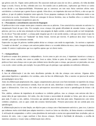 que gritava com ele. Alguns outros professores lhe causavam medo por causa da voz alta e, portanto, ele tinha decidido
largar a escola. Estava, de fato, sofrendo com isso. Em reunião com os professores, explicamos que Otávio se sentia
assim devido a sua hipersensibilidade. Orientamos que as conversas em tom mais baixo surtiriam efeitos mais
satisfatórios e evitariam que o garoto ficasse agitado. Além disso, era importante não tocar em Otávio, a não ser que ele
pedisse, já que ele poderia interpretar como agressão. Essas pequenas mudanças no dia a dia melhoraram muito a sua
convivência na escola. Atualmente, Otávio até consegue rir dessas histórias, mas os barulhos altos e o contato físico
sem permissão continuam insuportáveis para ele.
6 — Pensamento e entendimento concreto da linguagem
O professor deve estar sempre atento para a maneira como usa as palavras. Uma característica marcante no autismo é a
interpretação literal do que é dito. Por exemplo, essas crianças têm grande dificuldade de entender ironias e jogos de
palavras; por isso, ao dar uma orientação ou fazer uma pergunta de duplo sentido, o professor pode ser mal interpretado.
Se ele disser "Sou todo ouvidos", a criança pode imaginar que ele é um ouvido enorme, e não que está atento ao que ela
pretende dizer. Tudo deve ser "traduzido" de forma literal, tim-tim por tim-tim. O professor deve dizer "estou te
ouvindo", para que ela realmente entenda.
Expressões ou jogos de palavras também podem deixar as crianças com medo ou angustiadas. Ao ouvirem a expressão
"o mundo vai desabar", as crianças com autismo podem chorar e se esconder debaixo da mesa, com a imagem do planeta
caindo. O correto é explicarmos que isso significa apenas que vai chover muito.
7 — Independência
O professor sempre deve promover a independência. Assim como os pais em casa, é importante incentivar a criança a
fazer suas coisas sozinha, tais como se cuidar, lavar as mãos, fechar os potes de tinta, guardar o material. Cabe ao
professor fazer uma aliança com os pais para elaborar novos desafios para a criança, que possam ser praticados em casa
e na escola: comer sozinha, por exemplo. Isso possibilita que ela pratique o que aprendeu em ambientes diferentes.
8 — Alfabetização
A fase de alfabetização é um dos mais desafiantes períodos da vida das crianças com autismo. Algumas delas
apresentam hiperlexia e aprendem a ler sozinhas, antes da fase de alfabetização. Mas a maioria vai precisar de auxílio
psicopedagógico nessa fase.
Antes da alfabetização propriamente dita, alguns comportamentos precisam estar bem-instalados no repertório da criança
com autismo, tais como permanecer sentada, ficar em sala de aula, identificar e reconhecer letras, combinar as letras
iguais e diferenciá-las. Com isso, elas terão os pré-requisitos necessários para iniciar a aprendizagem da leitura e da
escrita.
Nós, adultos, sabemos da importância de reconhecer os símbolos gráficos, mas as crianças com autismo não têm a
menor idéia do que representam. Até então, elas não tiveram a necessidade de entender as letras, pois não as usaram
para nada. É como se nós, adultos, tivéssemos que aprender grego de uma hora para outra. Deparamo-nos com vários
símbolos complexos, com os quais ainda não estamos familiarizados. Primeiro precisamos dar um sentido para esta
aprendizagem.
A alfabetização precisa ter uma função, um objetivo para a criança com o funcionamento autístico e, para isso, é preciso
que tenhamos muita criatividade para adaptar materiais e inserir as letras na vida delas, de forma atraente e estimulante.
A utilização de computadores e tablets como plataforma de motivação e ensino tem apresentado bons resultados, pois os
recursos de cores, sons e jogos auxiliam o foco dessas crianças. Devido à facilidade de abstração, a escolha de
materiais concretos e visuais torna a alfabetização mais efetiva.
 