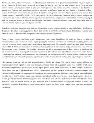 Juliana, de 5 anos, estava começando a ser alfabetizada em sua escola, mas apresentava dificuldades em fazer algumas
letras, como B e S. Utilizamos, na sessão de terapia, barbante e cola colorida para produzir essas letras em alto
relevo. Assim, Juliana podia sentir a letra que estava fazendo, via a letra de forma concreta, o que facilitou o
aprendizado. Pedimos para a professora realizar atividades semelhantes na escola, pois Juliana se beneficiaria delas.
Depois de aprender a escrever todas as letras do alfabeto, começamos a ensinar algumas palavras com apenas duas
sílabas simples, como BOLA, CASA, PIPA, entre outras. No início, ela apenas copiava a palavra, depois pedimos que
soletrasse o que escrevia. Quando Juliana adquiriu mais desenvoltura, preparamos uma atividade com letras de papel,
onde ela precisava montar as palavras que lhe eram solicitadas. Atualmente ela está começando a aprender palavras
com três sílabas e já consegue ler algumas sozinha.
Quando nos referimos a crianças com autismo, é importante sempre estarmos atentos a suas preferências. Se ela gosta
de copiar e desenhar, podemos, por meio disso, direcioná-las a atividades complementares. Precisamos encontrar uma
forma de ativar as possibilidades de aprender, utilizando os recursos disponíveis.
Dudu, 8 anos, estava começando a ser alfabetizado, mas tinha dificuldades em associar figuras a palavras
correspondentes. Nas sessões de terapia e psicopedagogia, montamos atividades de combinação de figura-palavra, ou
seja, ele precisava pegar a palavra escrita e colocar abaixo da figura, Por exemplo, identificava uma bola e buscava a
palavra BOLA. Além dessa atividade, procuramos utilizar palavras do interesse de Dudu, como cavalo e sela, pois era
fascinado por sítios e fazendas. Em seguida, solicitamos que ele acompanhasse com o dedo e repetisse a palavra que
nós pronunciávamos e, num segundo momento, a soletrasse. Como Dudu tinha dificuldades em escrever certas letras,
segurávamos em sua mão e desenhávamos a letra junto com ele, até que conseguisse fazê-la sozinho. Atualmente Dudu
lê perfeitamente, embora ainda apresente algumas dificuldades de coordenação motora fina, o que atrapalha a escrita.
Não podemos perder de vista as reais potencialidades e limites da criança. Por isso, é preciso sempre elaborar um
programa educacional específico para cada uma delas. Procure trocar idéias, pergunte como pode ajudá-la, certifique-se
de que ela compreendeu o que você quis dizer e repita quantas vezes forem necessárias, de forma tranqüila e afetuosa.
Além disso, para que o aprendizado seja eficaz, é fundamental que haja palavras de incentivo e elogios sempre, bem
como premiações quando ela conseguir realizar avanços, mesmo que pequenos. Críticas e expressões de reprovação estão
proibidas nessa fase! A criança nunca pode associar o aprendizado a algo aversivo, mas sim a algo prazeroso e positivo.
É claro que não existe uma fórmula mágica no trato com alunos com autismo. Tudo requer tempo, persistência e muita
dedicação. Mas não restam dúvidas de que, além dos pais, o desenvolvimento dos pequenos depende, e muito, das
instituições de ensino. Esses fatores, em conjunto, podem garantir um futuro menos caótico e uma vida mais harmoniosa
e produtiva.
 