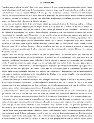 INTRODUÇÃO
Quando se ouve a palavra "autismo", logo vem à mente a imagem de uma criança isolada em seu próprio mundo, contida
numa bolha impenetrável, que brinca de forma estranha, balança o corpo para lá e para cá, alheia a tudo e a todos.
Geralmente está associada a alguém "diferente" de nós, que vive à margem da sociedade e tem uma vida extremamente
limitada, em que nada faz sentido. Mas não é bem assim. Esse olhar nos parece estreito demais: quando nós falamos
em autismo, estamos nos referindo a pessoas com habilidades absolutamente reveladoras, que calam fundo na nossa
alma, e nos fazem refletir sobre quem de fato vive alienado.
O autismo é um transtorno global do desenvolvimento infantil que se manifesta antes dos 3 anos de idade e se prolonga
por toda a vida. Segundo a Organização das Nações Unidas (ONU), cerca de 70 milhões de pessoas no mundo são
acometidas pelo transtorno, sendo que, em crianças, é mais comum que o câncer, a Aids e o diabetes. Caracteriza-se por
um conjunto de sintomas que afeta as áreas da socialização, comunicação e do comportamento, e, dentre elas, a mais
comprometida é a interação social. No entanto, isso não significa dizer, em absoluto, que a pessoa com autismo não
consiga e nem possa desempenhar seu papel social de forma bastante satisfatória. Ao contrário, pretendemos, neste
livro, não só esclarecer algumas dúvidas como também romper a visão obtusa e estigmatizada que a nossa sociedade
ainda tem acerca desse mundo singular. Compreender esse transtorno pode ser relativamente simples quando estamos
dispostos a nos colocar no lugar do outro, a buscar a essência mais pura do ser humano e a resgatar a nobreza de
realmente conviver com as diferenças. E talvez seja esse o maior dos nossos desafios: aceitar o diferente e ter a chance
de aprender com ele.
Podemos fazer uma analogia entre o autismo e um jogo de quebra-cabeça. Se olharmos apenas para cada um dos
sintomas envolvidos, incorremos no erro de avaliarmos, de maneira parcial, o conjunto que a obra representa. Mas, se
tratarmos e cuidarmos corretamente desse indivíduo, o jogo é montado e podemos nos surpreender com o resultado
obtido. A tarefa de montar um quebra-cabeça pode não ser nada fácil para muitos de nós: buscamos peça a peça e
tentamos encaixá-las, cuidadosamente, a fim de que pequenos fragmentos, que aparentemente não têm lógica, possam se
transformar em uma bela paisagem. No entanto, o que pode ser difícil para alguns é extremamente prazeroso para
muitos, inclusive para os próprios indivíduos com autismo, que, muitas vezes, desempenham essa tarefa com maestria.
Isso porque o transtorno propicia uma visão extraordinária dos detalhes e, em muitas situações, esta característica se
traduz em beleza, arte e talentos incontestáveis.
Devemos considerar que as primeiras descrições mais fidedignas do autismo surgiram na década de 40, portanto, trata-se
de um diagnóstico recente. Obviamente, o problema já existia antes disso, mas, em se tratando de ciência, é um tempo
bastante curto. Por isso, ainda estamos em fase embrionária nas descobertas das causas e da cura do problema, embora
muitos avanços tenham sido conquistados em termos de entendimento e tratamento eficaz.
O conhecimento atual sobre autismo é fruto de uma parceria que costuma dar certo: pesquisadores comprometidos e pais
que dedicam suas vidas a zelar por seus filhos. No Brasil, os cuidados mais efetivos têm apenas três décadas de vida e
se devem, principalmente, à coragem de algumas famílias de desbravarem fronteiras na luta pelo tratamento do autismo.
Felizmente, cada vez mais, grupos e associações em vários países ao redor do mundo se engajam e se esforçam,
incessantemente, para buscar diagnóstico e tratamento adequados e, sobretudo, para exigir respeito, quebrar preconceitos,
fazer com que as leis sejam cumpridas e que efetivamente haja inclusão escolar. Foi pensando justamente na
discriminação que a grande maioria das pessoas com esse funcionamento mental sofre que procuramos evitar o termo
"autista" como rótulo para essas pessoas. Não que a palavra esteja incorreta, porém, em nosso entendimento, ela tem
sido amplamente usada de forma inadequada e pejorativa tanto em conversas descontraídas quanto nos diversos meios de
comunicação ou até mesmo como jargão político. Isso só faz crescer o estigma do autismo, reduzindo o indivíduo, única
e exclusivamente, a um transtorno ou "doença" e abolindo de vez qualquer possibilidade de extrair a riqueza que há
 