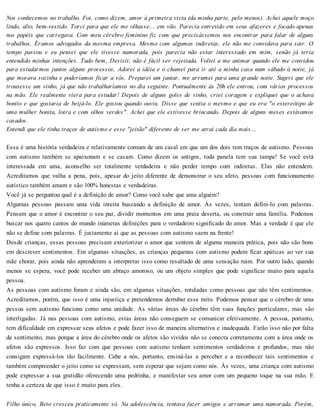 Nos conhecemos no trabalho. Foi, como dizem, amor à primeira vista (da minha parte, pelo menos). Achei aquele moço
lindo, alto, bem-vestido. Torci para que ele me olhasse... em vão. Parecia entretido em seus afazeres e focado apenas
nos papéis que carregava. Com meu cérebro feminino fiz com que precisássemos nos encontrar para falar de alguns
trabalhos, Éramos advogados da mesma empresa. Mesmo com algumas indiretas, ele não me convidava para sair. O
tempo passou e eu pensei que ele tivesse namorada, pois parecia não estar interessado em mim, senão já teria
entendido minhas intenções. Tudo bem, Desisti; não é fácil ser rejeitada. Voltei a me animar quando ele me convidou
para estudarmos juntos alguns processos, Adorei a idéia e o chamei para ir até a minha casa num sábado à noite, já
que morava sozinha e poderíamos ficar a sós. Preparei um jantar, me arrumei para uma grande noite. Sugeri que ele
trouxesse um vinho, já que não trabalharíamos no dia seguinte. Pontualmente às 20h ele entrou, com vários processos
na mão. Ele realmente viera para estudar! Depois de alguns goles de vinho, criei coragem e expliquei que o achava
bonito e que gostaria de beijá-lo. Ele gostou quando ouviu. Disse que sentia o mesmo e que eu era "o estereótipo de
uma mulher bonita, loira e com olhos verdes". Achei que ele estivesse brincando. Depois de alguns meses estávamos
casados.
Entendi que ele tinha traços de autismo e esse "jeitão" diferente de ser me atrai cada dia mais...
Essa é uma história verdadeira e relativamente comum de um casal em que um dos dois tem traços de autismo. Pessoas
com autismo também se apaixonam e se casam. Como dizem os antigos, toda panela tem sua tampa! Se você está
interessada em uma, aconselho ser totalmente verdadeira e não perder tempo com indiretas. Elas não entendem.
Acreditamos que valha a pena, pois, apesar do jeito diferente de demonstrar o seu afeto, pessoas com funcionamento
autístico também amam e são 100% honestas e verdadeiras.
Você já se perguntou qual é a definição de amor? Como você sabe que ama alguém?
Algumas pessoas passam uma vida inteira buscando a definição de amor. Às vezes, tentam defini-lo com palavras.
Pensam que o amor é encontrar o seu par, dividir momentos em uma praia deserta, ou construir uma família. Podemos
buscar nos quatro cantos do mundo inúmeras definições para o verdadeiro significado do amor. Mas a verdade é que ele
não se define com palavras. É justamente aí que as pessoas com autismo saem na frente!
Desde crianças, essas pessoas precisam exteriorizar o amor que sentem de alguma maneira prática, pois não são bons
em descrever sentimentos. Em algumas situações, as crianças pequenas com autismo podem ficar apáticas ao ver sua
mãe chorar, pois ainda não aprenderam a interpretar isso como resultado de uma sensação ruim. Por outro lado, quando
menos se espera, você pode receber um abraço amoroso, ou um objeto simples que pode significar muito para aquela
pessoa.
As pessoas com autismo foram e ainda são, em algumas situações, rotuladas como pessoas que não têm sentimentos.
Acreditamos, porém, que isso é uma injustiça e pretendemos derrubar esse mito. Podemos pensar que o cérebro de uma
pessoa sem autismo funciona como uma unidade. As várias áreas do cérebro têm suas funções particulares, mas são
interligadas. Já nas pessoas com autismo, estas áreas não conseguem se comunicar efetivamente. A pessoa, portanto,
tem dificuldade em expressar seus afetos e pode fazer isso de maneira alternativa e inadequada. Farão isso não por falta
de sentimento, mas porque a área do cérebro onde os afetos são vividos não se conecta corretamente com a área onde os
afetos são expressos. Isso faz com que pessoas com autismo tenham sentimentos verdadeiros e profundos, mas não
consigam expressá-los tão facilmente. Cabe a nós, portanto, ensiná-las a perceber e a reconhecer tais sentimentos e
também compreender o jeito como se expressam, sem esperar que sejam como nós. Às vezes, uma criança com autismo
pode expressar a sua gratidão oferecendo uma pedrinha, e manifestar seu amor com um pequeno toque na sua mão. E
tenha a certeza de que isso é muito para eles.
Filho único, Beto cresceu praticamente só. Na adolescência, tentava fazer amigos e arrumar uma namorada. Porém,
 